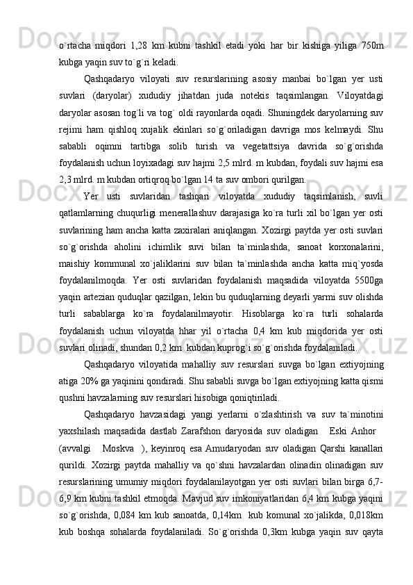 o`rtacha   miqdori   1,28   km   kubni   tashkil   etadi   yoki   har   bir   kishiga   yiliga   750m
kubga yaqin suv to`g`ri keladi.
Qashqadaryo   viloyati   suv   resurslarining   asosiy   manbai   bo`lgan   yer   usti
suvlari   (daryolar)   xududiy   jihatdan   juda   notekis   taqsimlangan.   Viloyatdagi
daryolar asosan tog`li va tog` oldi rayonlarda oqadi. Shuningdek daryolarning suv
rejimi   ham   qishloq   xujalik   ekinlari   so`g`oriladigan   davriga   mos   kelmaydi.   Shu
sababli   oqimni   tartibga   solib   turish   va   vegetattsiya   davrida   so`g`orishda
foydalanish uchun loyixadagi suv hajmi 2,5 mlrd. m kubdan, foydali suv hajmi esa
2,3 mlrd. m kubdan ortiqroq bo`lgan 14 ta suv ombori qurilgan. 
Yer   usti   suvlaridan   tashqari   viloyatda   xududiy   taqsimlanish,   suvli
qatlamlarning   chuqurligi   menerallashuv   darajasiga   ko`ra   turli   xil   bo`lgan  yer   osti
suvlarining ham ancha katta zaxiralari aniqlangan. Xozirgi paytda yer osti suvlari
so`g`orishda   aholini   ichimlik   suvi   bilan   ta`minlashda,   sanoat   korxonalarini,
maishiy   kommunal   xo`jaliklarini   suv   bilan   ta`minlashda   ancha   katta   miq`yosda
foydalanilmoqda.   Yer   osti   suvlaridan   foydalanish   maqsadida   viloyatda   5500ga
yaqin artezian quduqlar qazilgan, lekin bu quduqlarning deyarli yarmi suv olishda
turli   sabablarga   ko`ra   foydalanilmayotir.   Hisoblarga   ko`ra   turli   sohalarda
foydalanish   uchun   viloyatda   hhar   yil   o`rtacha   0,4   km   kub   miqdorida   yer   osti
suvlari olinadi, shundan 0,2 km  kubdan kuprog`i so`g`orishda foydalaniladi.
Qashqadaryo   viloyatida   mahalliy   suv   resurslari   suvga   bo`lgan   extiyojning
atiga 20% ga yaqinini qondiradi. Shu sababli suvga bo`lgan extiyojning katta qismi
qushni havzalarning suv resurslari hisobiga qoniqtiriladi. 
Qashqadaryo   havzasidagi   yangi   yerlarni   o`zlashtirish   va   suv   ta`minotini
yaxshilash   maqsadida   dastlab   Zarafshon   daryosida   suv   oladigan   Eski   Anhor 
(avvalgi   Moskva ),   keyinroq   esa   Amudaryodan   suv   oladigan   Qarshi   kanallari	
 
qurildi.   Xozirgi   paytda   mahalliy   va   qo`shni   havzalardan   olinadin   olinadigan   suv
resurslarining umumiy miqdori foydalanilayotgan yer  osti  suvlari bilan birga 6,7-
6,9 km kubni tashkil etmoqda. Mavjud suv imkoniyatlaridan 6,4 km kubga yaqini
so`g`orishda,  0,084 km  kub sanoatda, 0,14km    kub komunal  xo`jalikda, 0,018km
kub   boshqa   sohalarda   foydalaniladi.   So`g`orishda   0,3km   kubga   yaqin   suv   qayta 