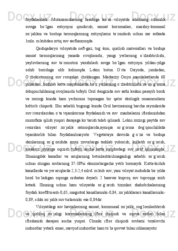 foydalaniladi.   Mutaxassislarning   hisobiga   ko`ra   viloyatda   aholining   ichimlik
suviga   bo`lgan   extiyojini   qondirish,   sanoat   korxonalari,   maishiy-komunal
xo`jalikni   va   boshqa   tarmoqlarining   extiyojlarini   ta`minlash   uchun   xar   sutkada
1mln. m kubdan ortiq suv sarflanmoqda. 
Qashqadaryo   viloyatida   neft-gaz,   tog`-kon,   qurilish   materiallari   va   boshqa
sanoat   tarmoqlarining   yanada   rivojlanishi,   yangi   yerlarning   o`zlashtirilishi,
yaylovlarning   suv   ta`minotini   yaxshilash   suvga   bo`lgan   extiyojni   yildan-yilga
oshib   borishiga   olib   kelmoqda.   Lekin   butun   O`rta   Osiyoda,   jumladan,
O`zbekistonning   suv   resurslari   cheklangan.   Markaziy   Osiyo   mamlakatlarida   60
yillardan   boshlab katta maydonlarda bo`z yerlarning o`zlashtirilishi va so`g`orma
dehqonchilikning rivojlanishi tufayli Orol dengizida suv sathi keskin pasayib bordi
va   xozirgi   kunda   ham   yechimini   topmagan   bir   qator   ekologik   muammolarni
keltirib chiqardi. Shu sababli  bugungi kunda Orol havzasining barcha rayonlarida
suv resurslaridan o`ta tejamkorona foydalanish va suv   manbalarini ifloslanishdan
muxofaza qilish yuqori darajaga ko`tarish talab qilinadi. Lekin xozirgi paytda suv
resurslari   viloyat   xo`jalik   ratmoqlarida,ayniqsa   so`g`orma   deg`qonchilikda
tejamkorlik   bilan   foydalanilmayotir.   Vegetatsiya   davrida   g`o`za   va   boshqa
ekinlarning   so`g`orishda   suvni   zovurlarga   tashlab   yuborish,   kullatib   so`g`orish,
keraksiz   joylarga   oqizish   tufayli   ancha   katta   miqdordagi   suv   isrof   qilinmoqda.
Shuningdek   kanallar   va   ariqlarning   betonlashtirilmaganligi   sababli   so`g`orish
uchun   olingan   suvlarning   37-38%i   ekinzorlargacha   yetib   bormaydi.   Katta-kichik
kanallarda va yer ariqlarda 2,3-2,4 mlrd. m kub suv, yani viloyat xududida bir yilda
hosil   bo`ladigan   oqimga   nisbatan   deyarli   2   baravar   kuproq   suv   tuproqqa   sizib
ketadi.   Shuning   uchun   ham   viloyatda   so`g`orish   tizimlari   shahobchalarining
foydali koeffitsienti-0,65, magistral kanallariniki-0,84, xo`jaliklararo kanallariniki-
0,89, ichki xo`jalik suv turlariniki esa-0,84dir. 
Viloyatdagi suv havzalarining sanoat, kommunal xo`jalik, sog`lomlashtirish
va   qishloq   xo`jaligi   korxonalarining   iflos   chiqindi   va   oqova   suvlari   bilan
ifloslanish   darajasi   ancha   yuqori.   Chunki   iflos   chiqindi   suvlarni   tozalovchi
inshootlar yetarli emas, mavjud inshootlar ham to`la quvvat bilan ishlamayotir. 