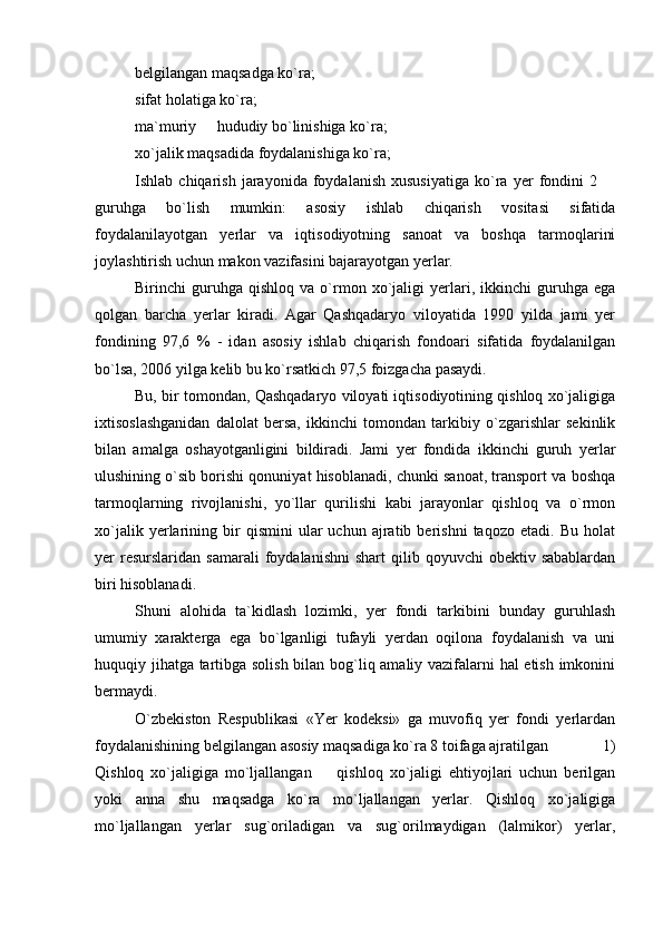 belgilangan maqsadga ko`ra;
sifat holatiga ko`ra;
ma`muriy   hududiy bo`linishiga ko`ra;
xo`jalik maqsadida foydalanishiga ko`ra;
Ishlab  chiqarish   jarayonida   foydalanish   xususiyatiga   ko`ra   yer   fondini   2 	

guruhga   bo`lish   mumkin:   asosiy   ishlab   chiqarish   vositasi   sifatida
foydalanilayotgan   yerlar   va   iqtisodiyotning   sanoat   va   boshqa   tarmoqlarini
joylashtirish uchun makon vazifasini bajarayotgan yerlar.
Birinchi   guruhga  qishloq   va   o`rmon   xo`jaligi   yerlari,  ikkinchi   guruhga   ega
qolgan   barcha   yerlar   kiradi.   Agar   Qashqadaryo   viloyatida   1990   yilda   jami   yer
fondining   97,6   %   -   idan   asosiy   ishlab   chiqarish   fondoari   sifatida   foydalanilgan
bo`lsa, 2006 yilga kelib bu ko`rsatkich 97,5 foizgacha pasaydi.
Bu, bir tomondan, Qashqadaryo viloyati iqtisodiyotining qishloq xo`jaligiga
ixtisoslashganidan   dalolat   bersa,   ikkinchi   tomondan   tarkibiy   o`zgarishlar   sekinlik
bilan   amalga   oshayotganligini   bildiradi.   Jami   yer   fondida   ikkinchi   guruh   yerlar
ulushining o`sib borishi qonuniyat hisoblanadi, chunki sanoat, transport va boshqa
tarmoqlarning   rivojlanishi,   yo`llar   qurilishi   kabi   jarayonlar   qishloq   va   o`rmon
xo`jalik   yerlarining   bir   qismini   ular   uchun   ajratib  berishni   taqozo   etadi.  Bu   holat
yer   resurslaridan   samarali   foydalanishni  shart  qilib  qoyuvchi  obektiv  sabablardan
biri hisoblanadi.
Shuni   alohida   ta`kidlash   lozimki,   yer   fondi   tarkibini   bunday   guruhlash
umumiy   xarakterga   ega   bo`lganligi   tufayli   yerdan   oqilona   foydalanish   va   uni
huquqiy jihatga tartibga solish bilan bog`liq amaliy vazifalarni hal etish imkonini
bermaydi. 
O`zbekiston   Respublikasi   «Yer   kodeksi»   ga   muvofiq   yer   fondi   yerlardan
foydalanishining belgilangan asosiy maqsadiga ko`ra 8 toifaga ajratilgan   1)
Qishloq   xo`jaligiga   mo`ljallangan     qishloq   xo`jaligi   ehtiyojlari   uchun   berilgan	

yoki   anna   shu   maqsadga   ko`ra   mo`ljallangan   yerlar.   Qishloq   xo`jaligiga
mo`ljallangan   yerlar   sug`oriladigan   va   sug`orilmaydigan   (lalmikor)   yerlar, 
