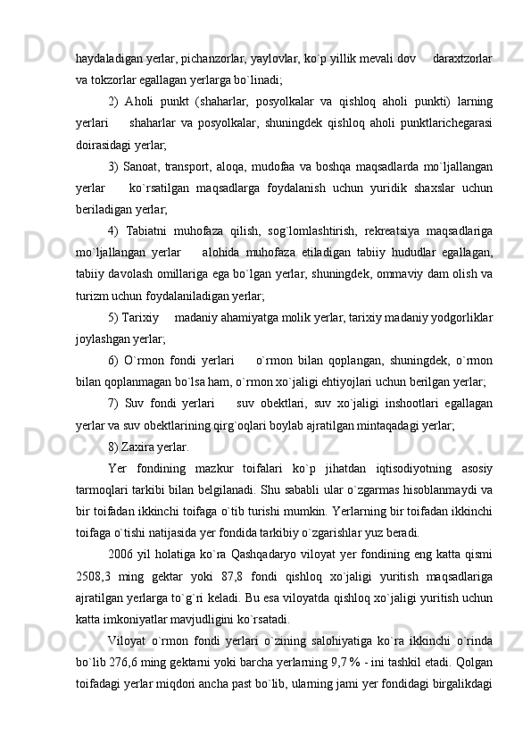 haydaladigan yerlar, pichanzorlar, yaylovlar, ko`p yillik mevali dov   daraxtzorlar
va tokzorlar egallagan yerlarga bo`linadi;
2)   Aholi   punkt   (shaharlar,   posyolkalar   va   qishloq   aholi   punkti)   larning
yerlari     shaharlar   va   posyolkalar,   shuningdek   qishloq   aholi   punktlarichegarasi	

doirasidagi yerlar;
3)   Sanoat,   transport,   aloqa,   mudofaa   va   boshqa   maqsadlarda   mo`ljallangan
yerlar     ko`rsatilgan   maqsadlarga   foydalanish   uchun   yuridik   shaxslar   uchun

beriladigan yerlar;
4)   Tabiatni   muhofaza   qilish,   sog`lomlashtirish,   rekreatsiya   maqsadlariga
mo`ljallangan   yerlar     alohida   muhofaza   etiladigan   tabiiy   hududlar   egallagan,	

tabiiy davolash omillariga ega bo`lgan yerlar, shuningdek, ommaviy dam olish va
turizm uchun foydalaniladigan yerlar;
5) Tarixiy   madaniy ahamiyatga molik yerlar, tarixiy madaniy yodgorliklar	

joylashgan yerlar;
6)   O`rmon   fondi   yerlari     o`rmon   bilan   qoplangan,   shuningdek,   o`rmon	

bilan qoplanmagan bo`lsa ham, o`rmon xo`jaligi ehtiyojlari uchun berilgan yerlar;
7)   Suv   fondi   yerlari     suv   obektlari,   suv   xo`jaligi   inshootlari   egallagan	

yerlar va suv obektlarining qirg`oqlari boylab ajratilgan mintaqadagi yerlar;
8) Zaxira yerlar.
Yer   fondining   mazkur   toifalari   ko`p   jihatdan   iqtisodiyotning   asosiy
tarmoqlari tarkibi bilan belgilanadi. Shu sababli ular o`zgarmas hisoblanmaydi va
bir toifadan ikkinchi toifaga o`tib turishi mumkin. Yerlarning bir toifadan ikkinchi
toifaga o`tishi natijasida yer fondida tarkibiy o`zgarishlar yuz beradi.
2006  yil   holatiga  ko`ra   Qashqadaryo   viloyat   yer   fondining   eng  katta   qismi
2508,3   ming   gektar   yoki   87,8   fondi   qishloq   xo`jaligi   yuritish   maqsadlariga
ajratilgan yerlarga to`g`ri keladi. Bu esa viloyatda qishloq xo`jaligi yuritish uchun
katta imkoniyatlar mavjudligini ko`rsatadi. 
Viloyat   o`rmon   fondi   yerlari   o`zining   salohiyatiga   ko`ra   ikkinchi   o`rinda
bo`lib 276,6 ming gektarni yoki barcha yerlarning 9,7 % - ini tashkil etadi. Qolgan
toifadagi yerlar miqdori ancha past bo`lib, ularning jami yer fondidagi birgalikdagi 