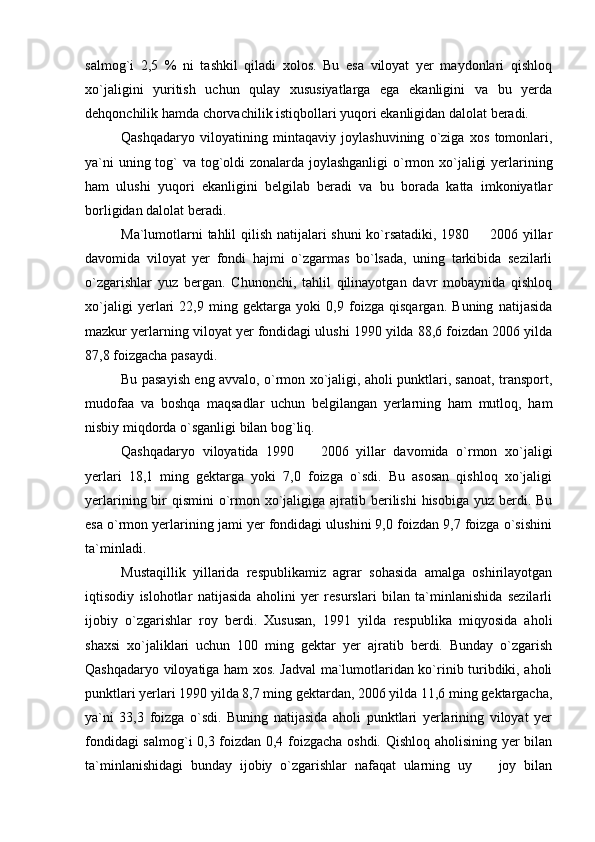 salmog`i   2,5   %   ni   tashkil   qiladi   xolos.   Bu   esa   viloyat   yer   maydonlari   qishloq
xo`jaligini   yuritish   uchun   qulay   xususiyatlarga   ega   ekanligini   va   bu   yerda
dehqonchilik hamda chorvachilik istiqbollari yuqori ekanligidan dalolat beradi.
Qashqadaryo   viloyatining   mintaqaviy   joylashuvining   o`ziga   xos   tomonlari,
ya`ni  uning tog` va tog`oldi  zonalarda joylashganligi  o`rmon xo`jaligi  yerlarining
ham   ulushi   yuqori   ekanligini   belgilab   beradi   va   bu   borada   katta   imkoniyatlar
borligidan dalolat beradi.
Ma`lumotlarni tahlil qilish natijalari shuni  ko`rsatadiki, 1980   2006 yillar
davomida   viloyat   yer   fondi   hajmi   o`zgarmas   bo`lsada,   uning   tarkibida   sezilarli
o`zgarishlar   yuz   bergan.   Chunonchi,   tahlil   qilinayotgan   davr   mobaynida   qishloq
xo`jaligi   yerlari   22,9   ming   gektarga   yoki   0,9   foizga   qisqargan.   Buning   natijasida
mazkur yerlarning viloyat yer fondidagi ulushi 1990 yilda 88,6 foizdan 2006 yilda
87,8 foizgacha pasaydi.
Bu pasayish eng avvalo, o`rmon xo`jaligi, aholi punktlari, sanoat, transport,
mudofaa   va   boshqa   maqsadlar   uchun   belgilangan   yerlarning   ham   mutloq,   ham
nisbiy miqdorda o`sganligi bilan bog`liq.
Qashqadaryo   viloyatida   1990     2006   yillar   davomida   o`rmon   xo`jaligi	

yerlari   18,1   ming   gektarga   yoki   7,0   foizga   o`sdi.   Bu   asosan   qishloq   xo`jaligi
yerlarining bir  qismini  o`rmon xo`jaligiga ajratib berilishi  hisobiga yuz  berdi. Bu
esa o`rmon yerlarining jami yer fondidagi ulushini 9,0 foizdan 9,7 foizga o`sishini
ta`minladi.
Mustaqillik   yillarida   respublikamiz   agrar   sohasida   amalga   oshirilayotgan
iqtisodiy   islohotlar   natijasida   aholini   yer   resurslari   bilan   ta`minlanishida   sezilarli
ijobiy   o`zgarishlar   roy   berdi.   Xususan,   1991   yilda   respublika   miqyosida   aholi
shaxsi   xo`jaliklari   uchun   100   ming   gektar   yer   ajratib   berdi.   Bunday   o`zgarish
Qashqadaryo viloyatiga ham xos. Jadval ma`lumotlaridan ko`rinib turibdiki, aholi
punktlari yerlari 1990 yilda 8,7 ming gektardan, 2006 yilda 11,6 ming gektargacha,
ya`ni   33,3   foizga   o`sdi.   Buning   natijasida   aholi   punktlari   yerlarining   viloyat   yer
fondidagi salmog`i 0,3 foizdan 0,4 foizgacha oshdi. Qishloq aholisining yer bilan
ta`minlanishidagi   bunday   ijobiy   o`zgarishlar   nafaqat   ularning   uy     joy   bilan	
 