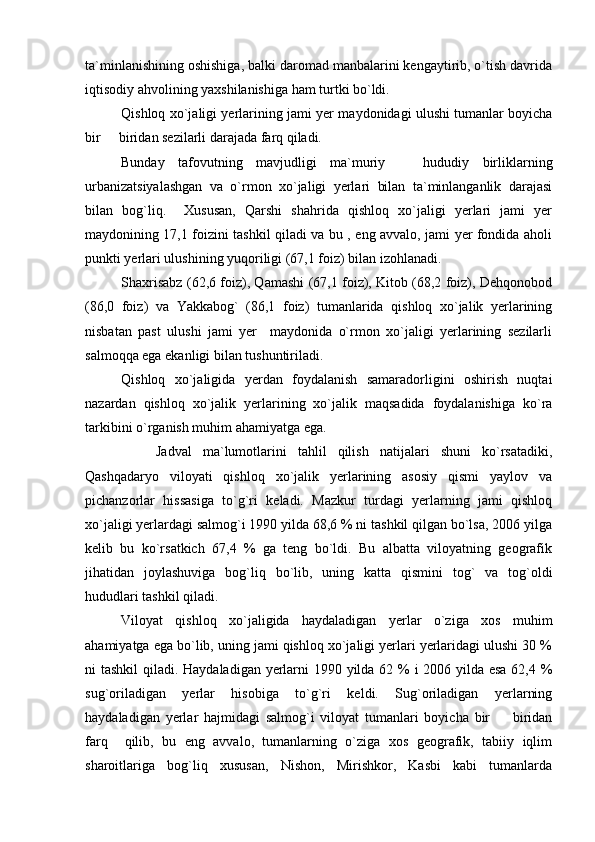 ta`minlanishining oshishiga, balki daromad manbalarini kengaytirib, o`tish davrida
iqtisodiy ahvolining yaxshilanishiga ham turtki bo`ldi.
Qishloq xo`jaligi yerlarining jami yer maydonidagi ulushi tumanlar boyicha
bir   biridan sezilarli darajada farq qiladi.
Bunday   tafovutning   mavjudligi   ma`muriy     hududiy   birliklarning	

urbanizatsiyalashgan   va   o`rmon   xo`jaligi   yerlari   bilan   ta`minlanganlik   darajasi
bilan   bog`liq.     Xususan,   Qarshi   shahrida   qishloq   xo`jaligi   yerlari   jami   yer
maydonining 17,1 foizini tashkil qiladi va bu , eng avvalo, jami yer fondida aholi
punkti yerlari ulushining yuqoriligi (67,1 foiz) bilan izohlanadi. 
Shaxrisabz (62,6 foiz), Qamashi (67,1 foiz), Kitob (68,2 foiz), Dehqonobod
(86,0   foiz)   va   Yakkabog`   (86,1   foiz)   tumanlarida   qishloq   xo`jalik   yerlarining
nisbatan   past   ulushi   jami   yer     maydonida   o`rmon   xo`jaligi   yerlarining   sezilarli
salmoqqa ega ekanligi bilan tushuntiriladi.
Qishloq   xo`jaligida   yerdan   foydalanish   samaradorligini   oshirish   nuqtai
nazardan   qishloq   xo`jalik   yerlarining   xo`jalik   maqsadida   foydalanishiga   ko`ra
tarkibini o`rganish muhim ahamiyatga ega. 
Jadval   ma`lumotlarini   tahlil   qilish   natijalari   shuni   ko`rsatadiki,
Qashqadaryo   viloyati   qishloq   xo`jalik   yerlarining   asosiy   qismi   yaylov   va
pichanzorlar   hissasiga   to`g`ri   keladi.   Mazkur   turdagi   yerlarning   jami   qishloq
xo`jaligi yerlardagi salmog`i 1990 yilda 68,6 % ni tashkil qilgan bo`lsa, 2006 yilga
kelib   bu   ko`rsatkich   67,4   %   ga   teng   bo`ldi.   Bu   albatta   viloyatning   geografik
jihatidan   joylashuviga   bog`liq   bo`lib,   uning   katta   qismini   tog`   va   tog`oldi
hududlari tashkil qiladi. 
Viloyat   qishloq   xo`jaligida   haydaladigan   yerlar   o`ziga   xos   muhim
ahamiyatga ega bo`lib, uning jami qishloq xo`jaligi yerlari yerlaridagi ulushi 30 %
ni tashkil  qiladi. Haydaladigan yerlarni 1990 yilda 62 % i 2006 yilda esa  62,4 %
sug`oriladigan   yerlar   hisobiga   to`g`ri   keldi.   Sug`oriladigan   yerlarning
haydaladigan   yerlar   hajmidagi   salmog`i   viloyat   tumanlari   boyicha   bir     biridan	

farq     qilib,   bu   eng   avvalo,   tumanlarning   o`ziga   xos   geografik,   tabiiy   iqlim
sharoitlariga   bog`liq   xususan,   Nishon,   Mirishkor,   Kasbi   kabi   tumanlarda 
