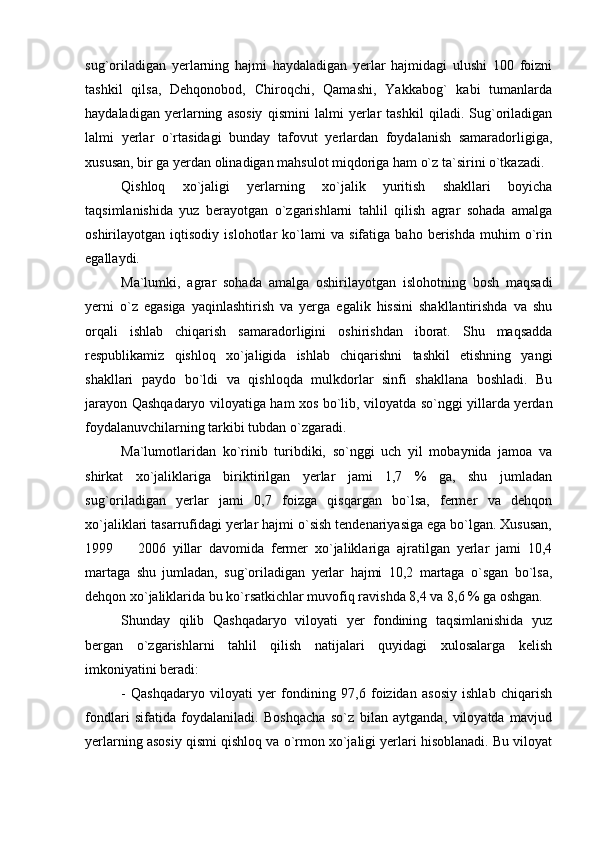 sug`oriladigan   yerlarning   hajmi   haydaladigan   yerlar   hajmidagi   ulushi   100   foizni
tashkil   qilsa,   Dehqonobod,   Chiroqchi,   Qamashi,   Yakkabog`   kabi   tumanlarda
haydaladigan   yerlarning   asosiy   qismini   lalmi   yerlar   tashkil   qiladi.   Sug`oriladigan
lalmi   yerlar   o`rtasidagi   bunday   tafovut   yerlardan   foydalanish   samaradorligiga,
xususan, bir ga yerdan olinadigan mahsulot miqdoriga ham o`z ta`sirini o`tkazadi.
Qishloq   xo`jaligi   yerlarning   xo`jalik   yuritish   shakllari   boyicha
taqsimlanishida   yuz   berayotgan   o`zgarishlarni   tahlil   qilish   agrar   sohada   amalga
oshirilayotgan   iqtisodiy   islohotlar   ko`lami   va   sifatiga   baho   berishda   muhim   o`rin
egallaydi.
Ma`lumki,   agrar   sohada   amalga   oshirilayotgan   islohotning   bosh   maqsadi
yerni   o`z   egasiga   yaqinlashtirish   va   yerga   egalik   hissini   shakllantirishda   va   shu
orqali   ishlab   chiqarish   samaradorligini   oshirishdan   iborat.   Shu   maqsadda
respublikamiz   qishloq   xo`jaligida   ishlab   chiqarishni   tashkil   etishning   yangi
shakllari   paydo   bo`ldi   va   qishloqda   mulkdorlar   sinfi   shakllana   boshladi.   Bu
jarayon Qashqadaryo viloyatiga ham xos bo`lib, viloyatda so`nggi yillarda yerdan
foydalanuvchilarning tarkibi tubdan o`zgaradi. 
Ma`lumotlaridan   ko`rinib   turibdiki,   so`nggi   uch   yil   mobaynida   jamoa   va
shirkat   xo`jaliklariga   biriktirilgan   yerlar   jami   1,7   %   ga,   shu   jumladan
sug`oriladigan   yerlar   jami   0,7   foizga   qisqargan   bo`lsa,   fermer   va   dehqon
xo`jaliklari tasarrufidagi yerlar hajmi o`sish tendenariyasiga ega bo`lgan. Xususan,
1999     2006   yillar   davomida   fermer   xo`jaliklariga   ajratilgan   yerlar   jami   10,4
martaga   shu   jumladan,   sug`oriladigan   yerlar   hajmi   10,2   martaga   o`sgan   bo`lsa,
dehqon xo`jaliklarida bu ko`rsatkichlar muvofiq ravishda 8,4 va 8,6 % ga oshgan.
Shunday   qilib   Qashqadaryo   viloyati   yer   fondining   taqsimlanishida   yuz
bergan   o`zgarishlarni   tahlil   qilish   natijalari   quyidagi   xulosalarga   kelish
imkoniyatini beradi:
-   Qashqadaryo   viloyati   yer   fondining   97,6   foizidan   asosiy   ishlab   chiqarish
fondlari   sifatida   foydalaniladi.   Boshqacha   so`z   bilan   aytganda,   viloyatda   mavjud
yerlarning asosiy qismi qishloq va o`rmon xo`jaligi yerlari hisoblanadi. Bu viloyat 