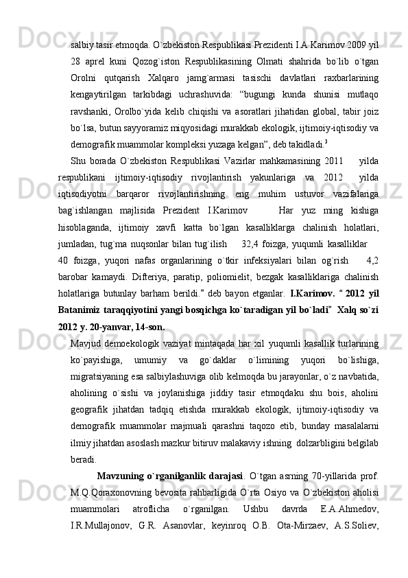salbiy tasir etmoqda. О`zbekiston Respublikasi Prezidenti I.A Karimov 2009 yil
28   aprel   kuni   Qozog`iston   Respublikasining   Olmati   shahrida   bо`lib   о`tgan
Orolni   qutqarish   Xalqaro   jamg`armasi   tasischi   davlatlari   raxbarlarining
kengaytirilgan   tarkibdagi   uchrashuvida:   “bugungi   kunda   shunisi   mutlaqo
ravshanki,   Orolbо`yida   kelib   chiqishi   va   asoratlari   jihatidan   global,   tabir   joiz
bо`lsa, butun sayyoramiz miqyosidagi murakkab ekologik, ijtimoiy-iqtisodiy va
demografik muammolar kompleksi yuzaga kelgan”, deb takidladi. 3
 
Shu   borada   O`zbekiston   Respublikasi   Vazirlar   mahkamasining   2011     yilda
respublikani   ijtimoiy-iqtisodiy   rivojlantirish   yakunlariga   va   2012   yilda

iqtisodiyotni   barqaror   rivojlantirishning   eng   muhim   ustuvor   vazifalariga
bag`ishlangan   majlisida   Prezident   I.Karimov       Har   yuz   ming   kishiga	

hisoblaganda,   ijtimoiy   xavfi   katta   bo`lgan   kasalliklarga   chalinish   holatlari,
jumladan,   tug`ma   nuqsonlar   bilan   tug`ilish     32,4   foizga,   yuqumli   kasalliklar  	
 
40   foizga,   yuqori   nafas   organlarining   o`tkir   infeksiyalari   bilan   og`rish     4,2	

barobar   kamaydi.   Difteriya,   paratip,   poliomielit,   bezgak   kasalliklariga   chalinish
holatlariga   butunlay   barham   berildi.   deb   bayon   etganlar.  	
 I.Karimov.     2012   yil	
Batanimiz taraqqiyotini yangi bosqichga ko`taradigan yil bo`ladi    Xalq so`zi	

2012 y. 20-yanvar, 14-son.
Mavjud   demoekologik   vaziyat   mintaqada   har   xil   yuqumli   kasallik   turlarining
ko`payishiga,   umumiy   va   go`daklar   o`limining   yuqori   bo`lishiga,
migratsiyaning esa salbiylashuviga olib kelmoqda bu jarayonlar, o`z navbatida,
aholining   o`sishi   va   joylanishiga   jiddiy   tasir   etmoqdaku   shu   bois,   aholini
geografik   jihatdan   tadqiq   etishda   murakkab   ekologik,   ijtimoiy-iqtisodiy   va
demografik   muammolar   majmuali   qarashni   taqozo   etib,   bunday   masalalarni
ilmiy jihatdan asoslash mazkur bitiruv malakaviy ishning  dolzarbligini belgilab
beradi.
              Mavzuning   o`rganilganlik   darajasi .   O`tgan   asrning   70-yillarida   prof.
M.Q.Qoraxonovning   bevosita   rahbarligida   O`rta   Osiyo   va   O`zbekiston   aholisi
muammolari   atroflicha   o`rganilgan.   Ushbu   davrda   E.A.Ahmedov,
I.R.Mullajonov,   G.R.   Asanovlar,   keyinroq   O.B.   Ota-Mirzaev,   A.S.Soliev, 