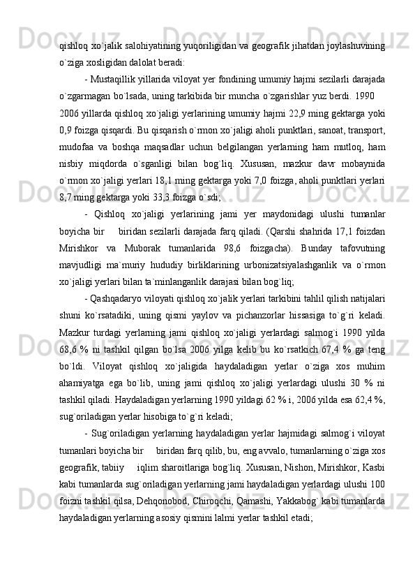 qishloq xo`jalik salohiyatining yuqoriligidan va geografik jihatdan joylashuvining
o`ziga xosligidan dalolat beradi:
- Mustaqillik yillarida viloyat yer fondining umumiy hajmi sezilarli darajada
o`zgarmagan bo`lsada, uning tarkibida bir muncha o`zgarishlar yuz berdi. 1990 
2006 yillarda qishloq xo`jaligi yerlarining umumiy hajmi 22,9 ming gektarga yoki
0,9 foizga qisqardi. Bu qisqarish o`rmon xo`jaligi aholi punktlari, sanoat, transport,
mudofaa   va   boshqa   maqsadlar   uchun   belgilangan   yerlarning   ham   mutloq,   ham
nisbiy   miqdorda   o`sganligi   bilan   bog`liq.   Xususan,   mazkur   davr   mobaynida
o`rmon xo`jaligi yerlari 18,1 ming gektarga yoki 7,0 foizga, aholi punktlari yerlari
8,7 ming gektarga yoki 33,3 foizga o`sdi;
-   Qishloq   xo`jaligi   yerlarining   jami   yer   maydonidagi   ulushi   tumanlar
boyicha bir   biridan sezilarli darajada farq qiladi. (Qarshi shahrida 17,1 foizdan	

Mirishkor   va   Muborak   tumanlarida   98,6   foizgacha).   Bunday   tafovutning
mavjudligi   ma`muriy   hududiy   birliklarining   urbonizatsiyalashganlik   va   o`rmon
xo`jaligi yerlari bilan ta`minlanganlik darajasi bilan bog`liq;
- Qashqadaryo viloyati qishloq xo`jalik yerlari tarkibini tahlil qilish natijalari
shuni   ko`rsatadiki,   uning   qismi   yaylov   va   pichanzorlar   hissasiga   to`g`ri   keladi.
Mazkur   turdagi   yerlarning   jami   qishloq   xo`jaligi   yerlardagi   salmog`i   1990   yilda
68,6   %   ni   tashkil   qilgan   bo`lsa   2006   yilga   kelib   bu   ko`rsatkich   67,4   %   ga   teng
bo`ldi.   Viloyat   qishloq   xo`jaligida   haydaladigan   yerlar   o`ziga   xos   muhim
ahamiyatga   ega   bo`lib,   uning   jami   qishloq   xo`jaligi   yerlardagi   ulushi   30   %   ni
tashkil qiladi. Haydaladigan yerlarning 1990 yildagi 62 % i, 2006 yilda esa 62,4 %,
sug`oriladigan yerlar hisobiga to`g`ri keladi;
-  Sug`oriladigan  yerlarning  haydaladigan  yerlar   hajmidagi   salmog`i   viloyat
tumanlari boyicha bir   biridan farq qilib, bu, eng avvalo, tumanlarning o`ziga xos	

geografik, tabiiy   iqlim sharoitlariga bog`liq. Xususan, Nishon, Mirishkor, Kasbi	

kabi tumanlarda sug`oriladigan yerlarning jami haydaladigan yerlardagi ulushi 100
foizni tashkil qilsa, Dehqonobod, Chiroqchi, Qamashi, Yakkabog` kabi tumanlarda
haydaladigan yerlarning asosiy qismini lalmi yerlar tashkil etadi; 