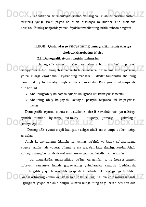 -   Islohotlar   yillarida   viloyat   qishloq   xo`jaligida   ishlab   chiqarishni   tashkil
etishning   yangi   shakli   paydo   bo`ldi   va   qishloqda   mulkdorlar   sinfi   shakllana
boshladi. Buning natijasida yerdan foydalanuvchilarning tarkibi tubdan o`zgardi. 
II.BOB.   Qashqadaryo  viloyat ining  demografik hususiyatlariga
ekologik sharoitning ta`siri
         2.1.  Demografik siyosat haqida tushuncha
                  Demografik   siyosat     aholi   siyosatining   bir   qismi   bo`lib,   jamiyat
tarqqiyotining   turli   bosqichlarida   va   turli   davlatlarda   o`ziga   xos   xususiyatlarga,
yo`nalishlarga   egadir.aholi   siyosatining   maqsadi     davlat   tomonidan   aholining	

ham miqdoriy, ham sifatiy rivojlanishini ta`minlashdir.   Bu siyosat 2 xil maqsadda
olib boriladi: 
 Aholining tabiiy ko`payishi yuqori bo`lganda uni kamaytirish uchun;
 Aholining   tabiiy   ko`payishi   kamayib,   pasayib   ketganda   uni   ko`paytirish
uchun. 
Demografik   siyosat   o`tkazish   uslublarini   shartli   ravishda   uch   yo`nalishga
ajratish   mumkin:   iqtisodiy,   ma`muriy     huquqiy,   ijtimoiy     psixologik	
 
(tarbiyaviy)
Demografik siyosat  orqali kutilgan, istalgan aholi takror barpo bo`lish turiga
erishiladi.
Aholi   ko`payishining   ikkinchi   turi   uchun   tug`ilish   va   tabiiy   ko`payishning
yuqori   hamda   juda   yuqori,   o`limning   esa   nisbatan   kam   ekanligi   xosdir.   Aholi
ko`payishining bu turi dastavval rivojlanayotgan mamlakatlar uchun xosdir.
Bu   mamlakatlar   mustaqillikni   qo`lga   kiritgandan   so`ng   hozirgi   zamon
tibbiyoti,   sanitariya   hamda   gigiyenaning   yutuqlaridan   kengroq   foydalanish,
birinchi   galda   yuqumli   kasalliklarga   qarshi   kurashish   imkoniyatiga   ega   bo`ldilar.
Bu esa o`limning keskin kamayishiga olib keldi. Tug`ilish esa ko`p mamlakatlarda
ilgarigicha yuqori  saqlanib qolgan. Albatta bunga minglab yillardan beri  erta oila 