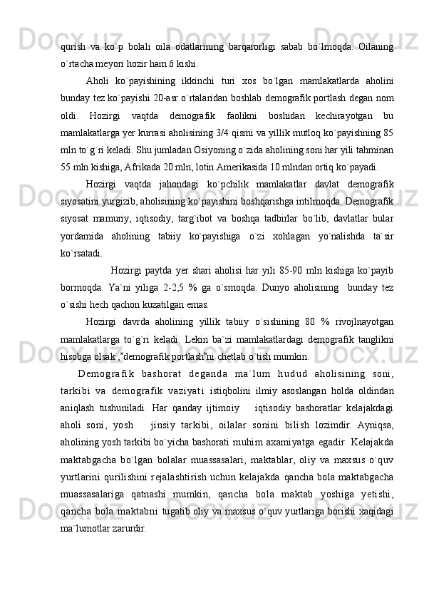 qurish   va   ko`p   bolali   oila   odatlarining   barqarorligi   sabab   bo`lmoqda.   Oilaning
o`rtacha meyori hozir ham 6 kishi. 
Aholi   ko`payishining   ikkinchi   turi   xos   bo`lgan   mamlakatlarda   aholini
bunday tez ko`payishi 20-asr o`rtalaridan boshlab demografik portlash degan nom
oldi.   Hozirgi   vaqtda   demografik   faolikni   boshidan   kechirayotgan   bu
mamlakatlarga yer kurrasi aholisining 3/4 qismi va yillik mutloq ko`payishning 85
mln to`g`ri keladi. Shu jumladan Osiyoning o`zida aholining soni har yili tahminan
55 mln kishiga, Afrikada 20 mln, lotin Amerikasida 10 mlndan ortiq ko`payadi.
Hozirgi   vaqtda   jahondagi   ko`pchilik   mamlakatlar   davlat   demografik
siyosatini yurgizib, aholisining ko`payishini boshqarishga intilmoqda. Demografik
siyosat   mamuriy,   iqtisodiy,   targ`ibot   va   boshqa   tadbirlar   bo`lib,   davlatlar   bular
yordamida   aholining   tabiiy   ko`payishiga   o`zi   xohlagan   yo`nalishda   ta`sir
ko`rsatadi.
Hozirgi   paytda   yer   shari   aholisi   har   yili   85-90   mln   kishiga   ko`payib
bormoqda.   Ya`ni   yiliga   2-2,5   %   ga   o`smoqda.   Dunyo   aholisining     bunday   tez
o`sishi hech qachon kuzatilgan emas. 
Hozirgi   davrda   aholining   yillik   tabiiy   o`sishining   80   %   rivojlnayotgan
mamlakatlarga   to`g`ri   keladi.   Lekin   ba`zi   mamlakatlardagi   demografik   tanglikni
hisobga olsak , demografik portlash ni chetlab o`tish mumkin. 
D e m o g r a f i k   b a s h o r a t   d e g a n d a   m a ` l u m   h u d u d   a h o l i s i n i n g   s o n i ,
t ar k i b i   v a   d e m o g r a f i k   v a z i y a t i   istiqbolini   ilmiy   asoslangan   hol da   oldindan
ani ql a sh   tu shu niladi.   Har   qanday   ijtimoiy     iqtisodiy   bashoratlar   kelajakdagi	

aholi   soni,   yosh     jinsiy   tarkibi,   oilalar   sonini   bilish  	
 lozimdir.   Ayniqsa,
aholining yosh tarkibi bo`yicha bashorati   muhim   axamiyatga   egadir.   Kelajakda
maktabgacha   bo`lgan   bolalar   muassasalari,   maktablar,   oliy   va   maxsus   o`quv
yurtlarini   qurilishini   rejalashtirish   uchun   kelajakda   qancha   bola   maktabgacha
muassasalariga   qatnashi   mumkin,   qancha   bola   maktab   yoshiga   yetishi,
qancha   bola   maktabni   tugatib oliy va maxsus o`quv yurtlariga borishi  xaqidagi
ma`lumotlar zarurdir. 
