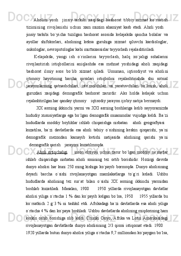 Aholini   yosh   jinsiy   tarkibi   xaqidagi   bashorat   tibbiy   xizmat   ko`rsatish
tizimining   rivojlanishi   uchun   xam   muxim   ahamiyat   kasb   etadi.   Aholi   yosh  	

jinsiy   tarkibi   bo`yicha   tuzilgan   bashorat   asosida   kelajakda   qancha   bolalar   va
ayollar   shifokorlari,   aholining   keksa   guruhiga   xizmat   qiluvchi   kardiologlar,
onkologlar, nevropotologlar kabi  muttaxassislar tayyorlash rejalashtiriladi.
Kelajakda,   yangi   ish   o`rinlarini   tayyorlash,   halq   xo`jaligi   sohalarini
rivojlantirish   istiqbollarini   aniqlashda   esa   mehnat   yoshidagi   aholi   xaqidagi
bashorat   ilmiy   asos   bo`lib   xizmat   qiladi.   Umuman,   iqtisodiyot   va   aholi ni
ijtimoiy   hayotining   barcha   qirralari   istiqbolini   rejalashtirishda   shu   sotsial
jarayonlarning   qatnashchilari,   iste`molchilari   va   yaratuvchilari   bo`lmish,   aholi
guruxlari   xaqidagi   demografik   bashorat   zarurdir.   Aks   holda   kelajak   uchun
rejalashtirilgan har qanday ijtimoiy   iqtisodiy 	
 jarayon ijobiy natija bermaydi.
XX   asrning   ikkinchi   yarmi   va   XXI   asrning   boshlariga   kelib   sayyoramizda
hududiy xususiyatlarga   ega bo`lgan  demografik muammolar  vujudga  keldi.  Ba`zi
hududlarda   moddiy   boyliklar   ishlab   chiqarishga   nisbatan   aholi   geografiyasi	
 
kuzatilsa,   ba`zi   davlatlarda   esa   aholi   tabiiy   o`sishining   keskin   qisqarishi,   ya`ni
demografik   mezondan   kamayib   ketishi   natijasida   aholining   qarishi   ya`ni
demografik qarish  jarayoni kuzatilmoqda.	
 
Aholi   ortiqchaligi     inson   ehtiyoji   uchun   zarur   bo`lgan   moddiy   ne`matlar	

ishlab   chiqarishga   nisbatan   aholi   sonining   tez   ortib   borishidir.   Hozirgi   davrda
dunyo   aholisi   har   kuni   250   ming   kishiga   ko`payib   bormoqda.   Dunyo   aholisining
deyarli   barcha   o`sishi   rivojlanayotgan   mamlakatlarga   to`g`ri   keladi.   Ushbu
hududlarda   aholining   tez   sur`at   bilan   o`sishi   XX   asrning   ikkinchi   yarmidan
boshlab   kuzatiladi.   Masalan,   1900     1950   yillarda   rivojlanayotgan   davlatlar	

aholisi  yiliga  o`rtacha   1  %  dan  ko`payib  kelgan  bo`lsa,   1950    1955  yillarda  bu	

ko`rsatkich   2   g`3   %   ni   tashkil   etdi.   Afrikadagi   ba`zi   davlatlarda   esa   aholi   yiliga
o`rtacha 4 % dan ko`paya boshladi. Ushbu davlatlarda aholining miqdorining ham
keskin   oshib   borishiga   olib   keldi.   Chunki   Osiyo,   Afrika   va   Lotin   Amerikasidagi
rivojlanayotgan   davlatlarda   dunyo   aholisining   2/3   qismi   istiqomat   etadi.   1900  	

1920 yillarda butun dunyo aholisi yiliga o`rtacha 9,7 milliondan ko`paygan bo`lsa, 