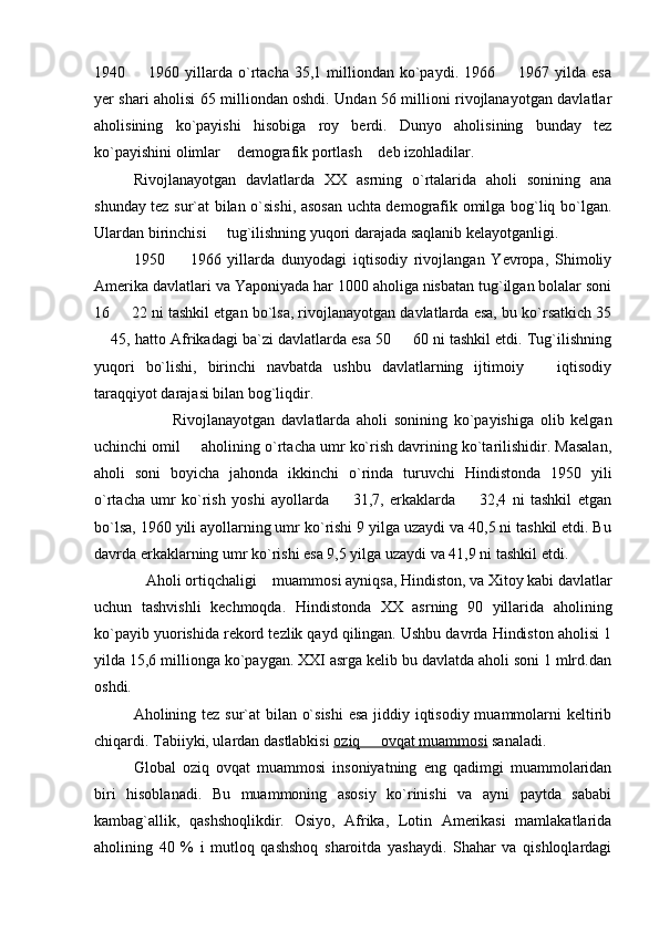 1940    1960  yillarda  o`rtacha  35,1  milliondan  ko`paydi.  1966    1967  yilda  esa 
yer shari aholisi 65 milliondan oshdi. Undan 56 millioni rivojlanayotgan davlatlar
aholisining   ko`payishi   hisobiga   roy   berdi.   Dunyo   aholisining   bunday   tez
ko`payishini olimlar  demografik portlash  deb izohladilar.	
 
Rivojlanayotgan   davlatlarda   XX   asrning   o`rtalarida   aholi   sonining   ana
shunday tez sur`at bilan o`sishi, asosan uchta demografik omilga bog`liq bo`lgan.
Ulardan birinchisi   tug`ilishning yuqori darajada saqlanib kelayotganligi. 	

1950     1966   yillarda   dunyodagi   iqtisodiy   rivojlangan   Yevropa,   Shimoliy	

Amerika davlatlari va Yaponiyada har 1000 aholiga nisbatan tug`ilgan bolalar soni
16   22 ni tashkil etgan bo`lsa, rivojlanayotgan davlatlarda esa, bu ko`rsatkich 35	

 45, hatto Afrikadagi ba`zi davlatlarda esa 50   60 ni tashkil etdi. Tug`ilishning	
 
yuqori   bo`lishi,   birinchi   navbatda   ushbu   davlatlarning   ijtimoiy     iqtisodiy	

taraqqiyot darajasi bilan bog`liqdir. 
Rivojlanayotgan   davlatlarda   aholi   sonining   ko`payishiga   olib   kelgan
uchinchi omil   aholining o`rtacha umr ko`rish davrining ko`tarilishidir. Masalan,	

aholi   soni   boyicha   jahonda   ikkinchi   o`rinda   turuvchi   Hindistonda   1950   yili
o`rtacha   umr   ko`rish   yoshi   ayollarda     31,7,   erkaklarda     32,4   ni   tashkil   etgan	
 
bo`lsa, 1960 yili ayollarning umr ko`rishi 9 yilga uzaydi va 40,5 ni tashkil etdi. Bu
davrda erkaklarning umr ko`rishi esa 9,5 yilga uzaydi va 41,9 ni tashkil etdi.
Aholi ortiqchaligi  muammosi ayniqsa, Hindiston, va Xitoy kabi davlatlar	
 
uchun   tashvishli   kechmoqda.   Hindistonda   XX   asrning   90   yillarida   aholining
ko`payib yuorishida rekord tezlik qayd qilingan. Ushbu davrda Hindiston aholisi 1
yilda 15,6 millionga ko`paygan. XXI asrga kelib bu davlatda aholi soni 1 mlrd.dan
oshdi.                      
Aholining tez sur`at bilan o`sishi  esa jiddiy iqtisodiy muammolarni  keltirib
chiqardi. Tabiiyki, ulardan dastlabkisi  oziq   ovqat muammosi	
  sanaladi. 
Global   oziq   ovqat   muammosi   insoniyatning   eng   qadimgi   muammolaridan
biri   hisoblanadi.   Bu   muammoning   asosiy   kо`rinishi   va   ayni   paytda   sababi
kambag`allik,   qashshoqlikdir.   Osiyo,   Afrika,   Lotin   Amerikasi   mamlakatlarida
aholining   40   %   i   mutloq   qashshoq   sharoitda   yashaydi.   Shahar   va   qishloqlardagi 