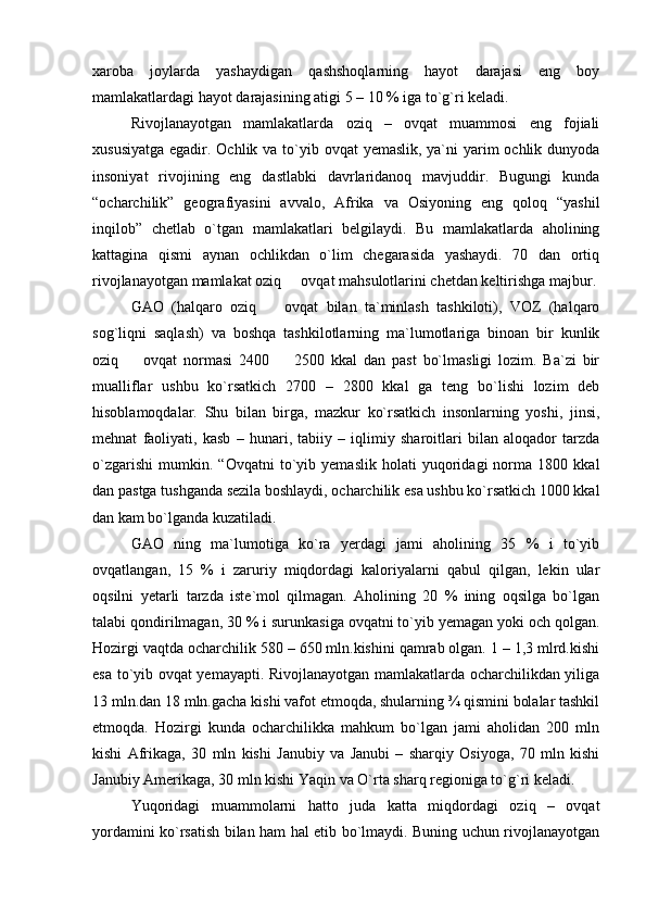 xaroba   joylarda   yashaydigan   qashshoqlarning   hayot   darajasi   eng   boy
mamlakatlardagi hayot darajasining atigi 5 – 10 % iga tо`g`ri keladi.
Rivojlanayotgan   mamlakatlarda   oziq   –   ovqat   muammosi   eng   fojiali
xususiyatga egadir. Ochlik va tо`yib ovqat  yemaslik, ya`ni  yarim  ochlik dunyoda
insoniyat   rivojining   eng   dastlabki   davrlaridanoq   mavjuddir.   Bugungi   kunda
“ocharchilik”   geografiyasini   avvalo,   Afrika   va   Osiyoning   eng   qoloq   “yashil
inqilob”   chetlab   о`tgan   mamlakatlari   belgilaydi.   Bu   mamlakatlarda   aholining
kattagina   qismi   aynan   ochlikdan   о`lim   chegarasida   yashaydi.   70   dan   ortiq
rivojlanayotgan mamlakat oziq   ovqat mahsulotlarini chetdan keltirishga majbur. 
GAO   (halqaro   oziq     ovqat   bilan   ta`minlash   tashkiloti),   VOZ   (halqaro	

sog`liqni   saqlash)   va   boshqa   tashkilotlarning   ma`lumotlariga   binoan   bir   kunlik
oziq     ovqat   normasi   2400     2500   kkal   dan   past   bо`lmasligi   lozim.   Ba`zi   bir	
 
mualliflar   ushbu   kо`rsatkich   2700   –   2800   kkal   ga   teng   bо`lishi   lozim   deb
hisoblamoqdalar.   Shu   bilan   birga,   mazkur   kо`rsatkich   insonlarning   yoshi,   jinsi,
mehnat   faoliyati,   kasb   –   hunari,   tabiiy   –   iqlimiy   sharoitlari   bilan   aloqador   tarzda
о`zgarishi   mumkin.   “Ovqatni   tо`yib   yemaslik   holati   yuqoridagi   norma   1800   kkal
dan pastga tushganda sezila boshlaydi, ocharchilik esa ushbu kо`rsatkich 1000 kkal
dan kam bо`lganda kuzatiladi.
GAO   ning   ma`lumotiga   kо`ra   yerdagi   jami   aholining   35   %   i   tо`yib
ovqatlangan,   15   %   i   zaruriy   miqdordagi   kaloriyalarni   qabul   qilgan,   lekin   ular
oqsilni   yetarli   tarzda   iste`mol   qilmagan.   Aholining   20   %   ining   oqsilga   bо`lgan
talabi qondirilmagan, 30 % i surunkasiga ovqatni tо`yib yemagan yoki och qolgan.
Hozirgi vaqtda ocharchilik 580 – 650 mln.kishini qamrab olgan. 1 – 1,3 mlrd.kishi
esa tо`yib ovqat yemayapti. Rivojlanayotgan mamlakatlarda ocharchilikdan yiliga
13 mln.dan 18 mln.gacha kishi vafot etmoqda, shularning ¾ qismini bolalar tashkil
etmoqda.   Hozirgi   kunda   ocharchilikka   mahkum   bо`lgan   jami   aholidan   200   mln
kishi   Afrikaga,   30   mln   kishi   Janubiy   va   Janubi   –   sharqiy   Osiyoga,   70   mln   kishi
Janubiy Amerikaga, 30 mln kishi Yaqin va О`rta sharq regioniga tо`g`ri keladi. 
Yuqoridagi   muammolarni   hatto   juda   katta   miqdordagi   oziq   –   ovqat
yordamini kо`rsatish bilan ham hal etib bо`lmaydi. Buning uchun rivojlanayotgan 