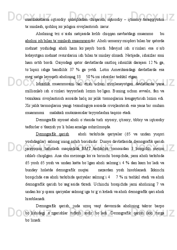 mamlakatlarni   iqtisodiy   qoloqlikdan   chiqarish,   iqtisodiy   –   ijtimoiy   taraqqiyotini
ta`minlash, qishloq xо`jaligini rivojlantirish  zarur.   
Aholining   tez   o`sishi   natijasida   kelib   chiqqan   navbatdagi   muammo     bu
aholini ish bilan ta`minlash muammosi dir. Aholi umumiy miqdori bilan bir qatorda
mehnat   yoshidagi   aholi   ham   ko`payib   bordi.   Mavjud   ish   o`rinlari   esa   o`sib
kelayotgan mehnat resurslarini ish bilan ta`minlay olmadi. Natijada, ishsizlar soni
ham   ortib   bordi.   Osiyodagi   qator   davlatlarda   mutloq   ishsizlik   darajasi   12   %   ga,
to`liqsiz   ishga   bandlilik   37   %   ga   yetdi.   Lotin   Amerikasidagi   davlatlarda   esa
meg`natga layoqatli aholining 33   50 % ini ishsizlar tashkil etgan. 	

Ishsizlik   muammosini   hal   etish   uchun   rivojlanayotgan   davlatlarda   yana
millionlab   ish   o`rinlari   tayyorlash   lozim   bo`lgan.   Buning   uchun   avvalo,   fan   va
texnikani   rivojlantirish   asosida   halq   xo`jalik   tormoqlarini   kengaytirish   lozim   edi.
Xo`jalik tarmoqlarini yangi texnologiya asosida rivojlantirish esa yana bir muhim
muammoni   malakali mutaxassislar tayyorlashni taqozo etadi. 	

Demografik  siyosat  aholi  o`rtasida  turli  siyosiy,  ijtisoiy,  tibbiy  va  iqtisodiy
tadbirlar o`tkazish yo`li bilan amalga oshirilmoqda.
Demografik   qarish     aholi   tarkibida   qariyalar   (65   va   undan   yuqori	

yoshdagilar) salmog`ining oshib borishidir. Dunyo davlatlarida demografik qarish
jarayonini   baholash   maqsadida   BMT   tashkiloti   tomonidan   3   bosqichli   mezon
ishlab chiqilgan. Ana  shu mezonga  ko`ra birinchi  bosqichda,  jami  aholi  tarkibida
65   yosh   65   yosh   va   undan   katta   bo`lgan   aholi   salmog`i   4   %   dan   kam   bo`ladi   va
bunday   holatda   demografik   nuqtai     nazardan   yosh   hisoblanadi.   Ikkinchi	

bosqichda esa aholi tarkibida qariyalar salmog`i 4   7 % ni tashkil etadi va aholi	

demografik   qarish   bo`sag`asida   tkradi.   Uchinchi   bosqichda   jami   aholining   7   va
undan ko`p qismi qariyalar salmog`iga to`g`ri keladi va aholi demografik qari aholi
hisoblanadi. 
Demografik   qarish,   juda   uzoq   vaqt   davomida   aholining   takror   barpo
bo`lishidagi   o`zgarishlar   tufayli   sodir   bo`ladi.   Demografik   qarish   ikki   turga
bo`linadi: 
