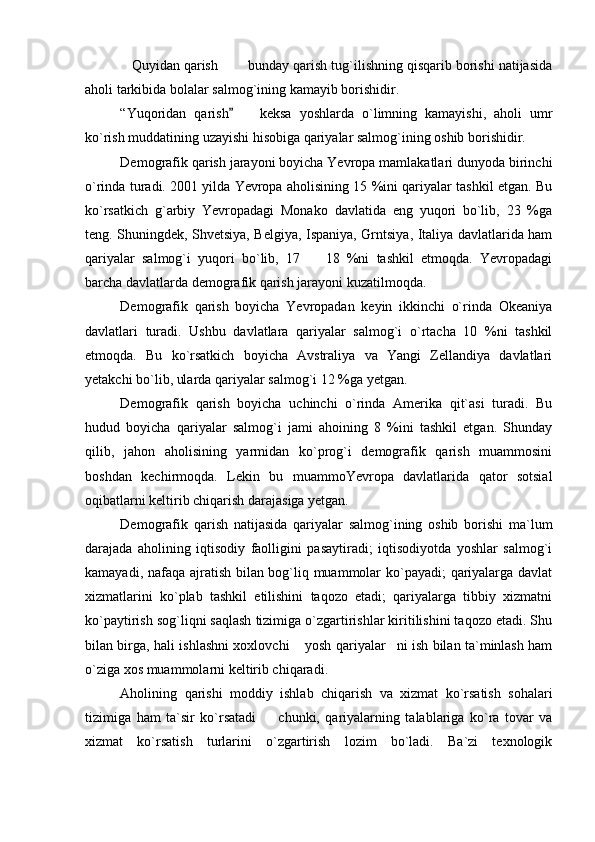Quyidan qarish    bunday qarish tug`ilishning qisqarib borishi natijasida  
aholi tarkibida bolalar salmog`ining kamayib borishidir. 
“Yuqoridan   qarish     keksa   yoshlarda   o`limning   kamayishi,   aholi   umr	
	
ko`rish muddatining uzayishi hisobiga qariyalar salmog`ining oshib borishidir. 
Demografik qarish jarayoni boyicha Yevropa mamlakatlari dunyoda birinchi
o`rinda turadi. 2001 yilda Yevropa aholisining 15 %ini qariyalar tashkil etgan. Bu
ko`rsatkich   g`arbiy   Yevropadagi   Monako   davlatida   eng   yuqori   bo`lib,   23   %ga
teng. Shuningdek, Shvetsiya, Belgiya, Ispaniya, Grntsiya, Italiya davlatlarida ham
qariyalar   salmog`i   yuqori   bo`lib,   17     18   %ni   tashkil   etmoqda.   Yevropadagi	

barcha davlatlarda demografik qarish jarayoni kuzatilmoqda. 
Demografik   qarish   boyicha   Yevropadan   keyin   ikkinchi   o`rinda   Okeaniya
davlatlari   turadi.   Ushbu   davlatlara   qariyalar   salmog`i   o`rtacha   10   %ni   tashkil
etmoqda.   Bu   ko`rsatkich   boyicha   Avstraliya   va   Yangi   Zellandiya   davlatlari
yetakchi bo`lib, ularda qariyalar salmog`i 12 %ga yetgan. 
Demografik   qarish   boyicha   uchinchi   o`rinda   Amerika   qit`asi   turadi.   Bu
hudud   boyicha   qariyalar   salmog`i   jami   ahoining   8   %ini   tashkil   etgan.   Shunday
qilib,   jahon   aholisining   yarmidan   ko`prog`i   demografik   qarish   muammosini
boshdan   kechirmoqda.   Lekin   bu   muammoYevropa   davlatlarida   qator   sotsial
oqibatlarni keltirib chiqarish darajasiga yetgan. 
Demografik   qarish   natijasida   qariyalar   salmog`ining   oshib   borishi   ma`lum
darajada   aholining   iqtisodiy   faolligini   pasaytiradi;   iqtisodiyotda   yoshlar   salmog`i
kamayadi, nafaqa ajratish bilan bog`liq muammolar ko`payadi; qariyalarga davlat
xizmatlarini   ko`plab   tashkil   etilishini   taqozo   etadi;   qariyalarga   tibbiy   xizmatni
ko`paytirish sog`liqni saqlash tizimiga o`zgartirishlar kiritilishini taqozo etadi. Shu
bilan birga, hali ishlashni xoxlovchi  yosh qariyalar ni ish bilan ta`minlash ham	
 
o`ziga xos muammolarni keltirib chiqaradi. 
Aholining   qarishi   moddiy   ishlab   chiqarish   va   xizmat   ko`rsatish   sohalari
tizimiga   ham   ta`sir   ko`rsatadi     chunki,   qariyalarning   talablariga   ko`ra   tovar   va	

xizmat   ko`rsatish   turlarini   o`zgartirish   lozim   bo`ladi.   Ba`zi   texnologik 