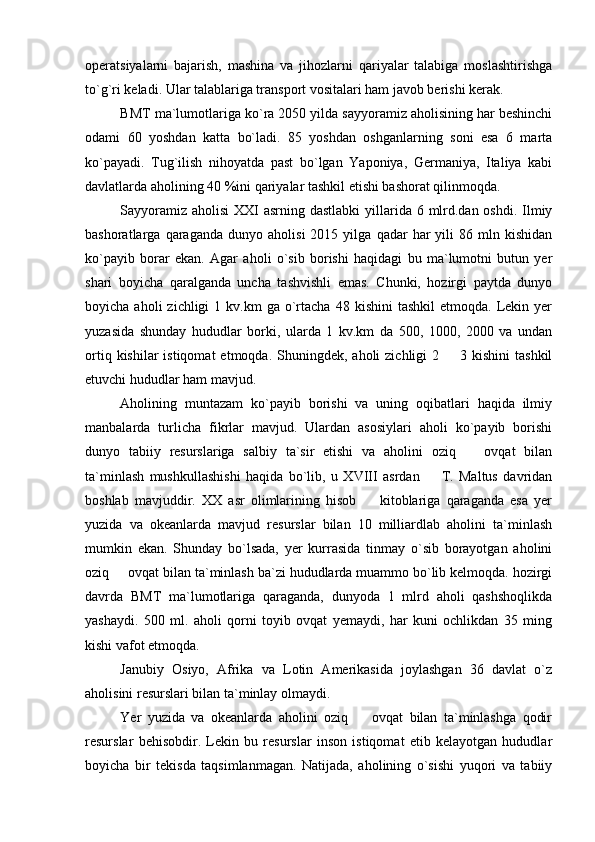 operatsiyalarni   bajarish,   mashina   va   jihozlarni   qariyalar   talabiga   moslashtirishga
to`g`ri keladi. Ular talablariga transport vositalari ham javob berishi kerak. 
BMT ma`lumotlariga ko`ra 2050 yilda sayyoramiz aholisining har beshinchi
odami   60   yoshdan   katta   bo`ladi.   85   yoshdan   oshganlarning   soni   esa   6   marta
ko`payadi.   Tug`ilish   nihoyatda   past   bo`lgan   Yaponiya,   Germaniya,   Italiya   kabi
davlatlarda aholining 40 %ini qariyalar tashkil etishi bashorat qilinmoqda. 
Sayyoramiz aholisi  XXI asrning dastlabki  yillarida 6 mlrd.dan oshdi. Ilmiy
bashoratlarga  qaraganda   dunyo   aholisi   2015  yilga   qadar   har   yili   86  mln  kishidan
ko`payib   borar   ekan.   Agar   aholi   o`sib   borishi   haqidagi   bu   ma`lumotni   butun   yer
shari   boyicha   qaralganda   uncha   tashvishli   emas.   Chunki,   hozirgi   paytda   dunyo
boyicha  aholi  zichligi  1  kv.km   ga  o`rtacha   48  kishini   tashkil  etmoqda.   Lekin  yer
yuzasida   shunday   hududlar   borki,   ularda   1   kv.km   da   500,   1000,   2000   va   undan
ortiq  kishilar  istiqomat   etmoqda.  Shuningdek,  aholi   zichligi  2   3  kishini  tashkil
etuvchi hududlar ham mavjud. 
Aholining   muntazam   ko`payib   borishi   va   uning   oqibatlari   haqida   ilmiy
manbalarda   turlicha   fikrlar   mavjud.   Ulardan   asosiylari   aholi   ko`payib   borishi
dunyo   tabiiy   resurslariga   salbiy   ta`sir   etishi   va   aholini   oziq     ovqat   bilan	

ta`minlash   mushkullashishi   haqida   bo`lib,   u   XVIII   asrdan     T.   Maltus   davridan	

boshlab   mavjuddir.   XX   asr   olimlarining   hisob     kitoblariga   qaraganda   esa   yer	

yuzida   va   okeanlarda   mavjud   resurslar   bilan   10   milliardlab   aholini   ta`minlash
mumkin   ekan.   Shunday   bo`lsada,   yer   kurrasida   tinmay   o`sib   borayotgan   aholini
oziq   ovqat bilan ta`minlash ba`zi hududlarda muammo bo`lib kelmoqda. hozirgi	

davrda   BMT   ma`lumotlariga   qaraganda,   dunyoda   1   mlrd   aholi   qashshoqlikda
yashaydi.   500   ml.   aholi   qorni   toyib   ovqat   yemaydi,   har   kuni   ochlikdan   35   ming
kishi vafot etmoqda. 
Janubiy   Osiyo,   Afrika   va   Lotin   Amerikasida   joylashgan   36   davlat   o`z
aholisini resurslari bilan ta`minlay olmaydi. 
Yer   yuzida   va   okeanlarda   aholini   oziq     ovqat   bilan   ta`minlashga   qodir	

resurslar   behisobdir.   Lekin   bu   resurslar   inson   istiqomat   etib   kelayotgan   hududlar
boyicha   bir   tekisda   taqsimlanmagan.   Natijada,   aholining   o`sishi   yuqori   va   tabiiy 