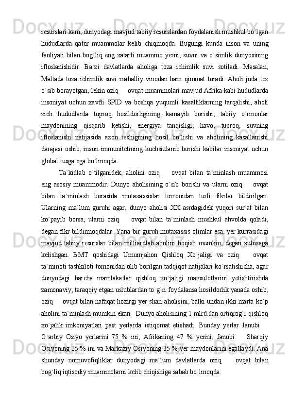 resurslari kam, dunyodagi mavjud tabiiy resurslardan foydalanish mushkul bo`lgan
hududlarda   qator   muammolar   kelib   chiqmoqda.   Bugungi   kunda   inson   va   uning
faoliyati   bilan   bog`liq   eng   xatarli   muammo   yerni,   suvni   va   o`simlik   dunyosining
ifloslanishidir.   Ba`zi   davlatlarda   aholiga   toza   ichimlik   suvi   sotiladi.   Masalan,
Maltada   toza   ichimlik   suvi   mahalliy   vinodan   ham   qimmat   turadi.   Aholi   juda   tez
o`sib borayotgan, lekin oziq   ovqat muammolari mavjud Afrika kabi hududlarda
insoniyat   uchun   xavfli   SPID   va   boshqa   yuqumli   kasalliklarning   tarqalishi,   aholi
zich   hududlarda   tuproq   hosildorligining   kamayib   borishi,   tabiiy   o`rmonlar
maydonining   qisqarib   ketishi,   energiya   tanqisligi,   havo,   tuproq,   suvning
ifloslanishi   natijasida   azon   teshigining   hosil   bo`lishi   va   aholining   kasallanishi
darajasi   oshib,  inson  immunitetining  kuchsizlanib  borishi  kabilar  insoniyat  uchun
global tusga ega bo`lmoqda.
Ta`kidlab   o`tilganidek,   aholini   oziq     ovqat   bilan   ta`minlash   muammosi	

eng   asosiy   muammodir.   Dunyo   aholisining   o`sib   borishi   va   ularni   oziq     ovqat	

bilan   ta`minlash   borasida   mutaxassislar   tomonidan   turli   fikrlar   bildirilgan.
Ularning   ma`lum   guruhi   agar,   dunyo   aholisi   XX   asrdagidek   yuqori   sur`at   bilan
ko`payib   borsa,   ularni   oziq     ovqat   bilan   ta`minlash   mushkul   ahvolda   qoladi,	

degan fikr bildirmoqdalar. Yana bir guruh mutaxassis olimlar esa, yer kurrasidagi
mavjud   tabiiy   resurslar   bilan   milliardlab   aholini   boqish   mumkin,   degan   xulosaga
kelishgan.   BMT   qoshidagi   Umumjahon   Qishloq   Xo`jaligi   va   oziq     ovqat	

ta`minoti tashkiloti tomonidan olib borilgan tadqiqot natijalari ko`rsatishicha, agar
dunyodagi   barcha   mamlakatlar   qishloq   xo`jaligi   maxsulotlarini   yetishtirishda
zamonaviy, taraqqiy etgan uslublardan to`g`ri foydalansa hosildorlik yanada oshib,
oziq   ovqat bilan nafaqat hozirgi yer shari aholisini, balki undan ikki marta ko`p	

aholini ta`minlash mumkin ekan.  Dunyo aholisining 1 mlrd.dan ortiqrog`i qishloq
xo`jalik   imkoniyatlari   past   yerlarda   istiqomat   etishadi.   Bunday   yerlar   Janubi  	

G`arbiy   Osiyo   yerlarini   75   %   ini;   Afrikaning   47   %   yerini,   Janubi     Sharqiy	

Osiyoning 35 % ini va Markaziy Osiyoning 35 % yer maydonlarini egallaydi. Ana
shunday   nomuvofiqliklar   dunyodagi   ma`lum   davlatlarda   oziq     ovqat   bilan	

bog`liq iqtisodiy muammolarni kelib chiqishiga sabab bo`lmoqda.  