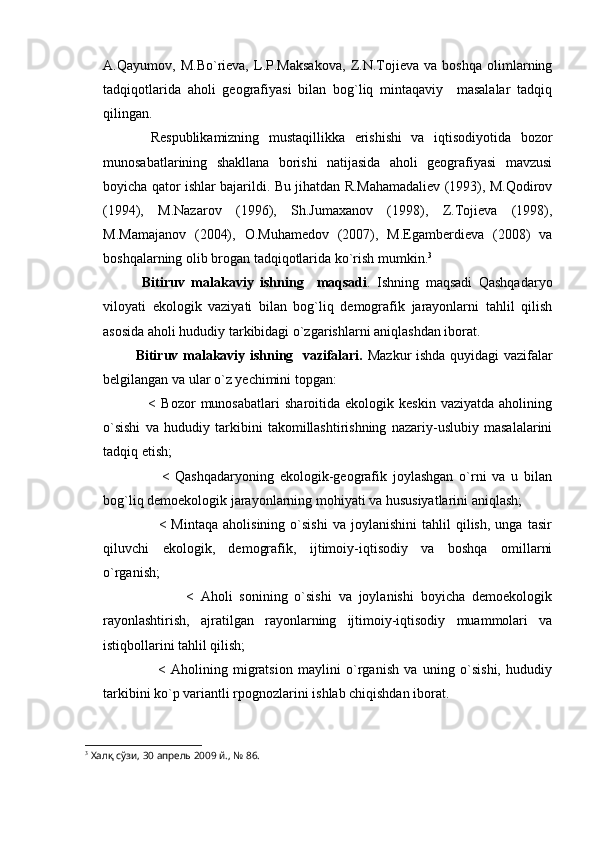 A.Qayumov,   M.Bo`rieva,   L.P.Maksakova,   Z.N.Tojieva   va   boshqa   olimlarning
tadqiqotlarida   aholi   geografiyasi   bilan   bog`liq   mintaqaviy     masalalar   tadqiq
qilingan.
          Respublikamizning   mustaqillikka   erishishi   va   iqtisodiyotida   bozor
munosabatlarining   shakllana   borishi   natijasida   aholi   geografiyasi   mavzusi
boyicha qator ishlar bajarildi. Bu jihatdan R.Mahamadaliev (1993), M.Qodirov
(1994),   M.Nazarov   (1996),   Sh.Jumaxanov   (1998),   Z.Tojieva   (1998),
M.Mamajanov   (2004),   O.Muhamedov   (2007),   M.Egamberdieva   (2008)   va
boshqalarning olib brogan tadqiqotlarida ko`rish mumkin. 3
            Bitiruv   malakaviy   ishning     maqsadi .   Ishning   maqsadi   Qashqadaryo
viloyati   ekologik   vaziyati   bilan   bog`liq   demografik   jarayonlarni   tahlil   qilish
asosida aholi hududiy tarkibidagi o`zgarishlarni aniqlashdan iborat.
             Bitiruv malakaviy ishning   vazifalari.   Mazkur ishda quyidagi vazifalar
belgilangan va ular o`z yechimini topgan:
                  <   Bozor   munosabatlari   sharoitida   ekologik  keskin   vaziyatda   aholining
o`sishi   va   hududiy   tarkibini   takomillashtirishning   nazariy-uslubiy   masalalarini
tadqiq etish;
                    <   Qashqadaryoning   ekologik-geografik   joylashgan   o`rni   va   u   bilan
bog`liq demoekologik jarayonlarning mohiyati va hususiyatlarini aniqlash;
                      <   Mintaqa   aholisining   o`sishi   va  joylanishini   tahlil   qilish,   unga   tasir
qiluvchi   ekologik,   demografik,   ijtimoiy-iqtisodiy   va   boshqa   omillarni
o`rganish;
                        <   Aholi   sonining   o`sishi   va   joylanishi   boyicha   demoekologik
rayonlashtirish,   ajratilgan   rayonlarning   ijtimoiy-iqtisodiy   muammolari   va
istiqbollarini tahlil qilish;
                    <   Aholining   migratsion   maylini   o`rganish   va   uning   o`sishi,   hududiy
tarkibini ko`p variantli rpognozlarini ishlab chiqishdan iborat.
3
 Халқ сўзи, 30 апрель 2009 й., № 86. 
