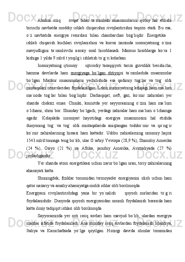 Aholini   oziq     ovqat   bilan   ta`minlash   muammolarini   ijobiy   hal   etilishi
birinchi   navbatda   moddiy   ishlab   chiqarishni   rivojlantirishni   taqozo   etadi.   Bu   esa,
o`z   navbatida   energiya   resurslari   bilan   chambarchas   bog`liqdir.   Energetika  	

ishlab   chiqarish   kuchlari   rivojlanishini   va   kurrai   zaminda   insoniyatning   o`zini
mavjudligini   ta`minlovchi   asosiy   omil   hisoblanadi.   Maxsus   hisoblarga   ko`ra   1
kishiga 1 yilda 9 mlrd.t yoqilg`i ishlatish to`g`ri kelarkan. 
Insoniyatning   ijtimoiy     iqtisodiy   taraqqiyoti   tarixi   guvohlik   berishicha,	

hamma   davrlarda   ham   energiyaga   bo`lgan   ehtiyoj ni   ta`minlashda   muammolar
bo`lgan.   Mazkur   muammolarni   yechilishida   esa   qadimiy   tog`lar   va   tog`   oldi
mintaqalari resurslaridan foydalanilgan. Lekin insoniyatning kelajagi ham ma`lum
ma`noda   tog`lar   bilan   bog`liqdir.   Darhaqiqat,   neft,   gaz,   ko`mir   zahiralari   yer
sharida   cheksiz   emas.   Chunki,   koinotda   yer   sayyorasining   o`zini   ham   ma`lum
o`lchami,  shrni  bor.  Shunday  bo`lgach,  yerdagi   zahiralar  ham  ma`lum   o`lchamga
egadir.   Kelajakda   insoniyat   hayotidagi   energiya   muammosini   hal   etishda
dunyoning   tog`   va   tog`   oldi   mintaqalarida   aniqlangan   toshko`mir   va   qo`ng`ir
ko`mir   zahiralarining   hissasi   ham   kattadir.   Ushbu   zahiralarning   umumiy   hajmi
1543 mlrd.tonnaga teng bo`lib, ular G`arbiy Yevropa (28,9 %), Shimoliy Amerika
(24   %),   Osiyo   (21   %)   va   Afrika,   janubiy   Amerika,   Avstraliyada   (27   %)
joylashgandir.
Yer sharida atom energetikasi uchun zarur bo`lgan uran, toriy zahiralarining
ahamiyati katta. 
Shuningdek,   fiziklar   tomonidan   termoyader   energiyasini   olish   uchun   ham
qator nazariy va amaliy ahamiyatga molik ishlar olib borilmoqda. 
Energiyani   rivojlantirishdagi   yana   bir   yo`nalish     quyosh   nurlaridan   to`g`ri	

foydalanishdir.   Dunyoda   quyosh   energiyasidan   unumli   foydalanish   borasida   ham
katta ilmiy tadqiqot ishlari olib borilmoqda. 
Sayyoramizda   yer   osti   issiq   suvlari   ham   mavjud   bo`lib,   ulardan   energiya
manbai sifatida foydalaniladi. Ana shunday issiq suvlardan foydalanish Islandiya,
Italiya   va   Kamchatkada   yo`lga   qoyilgan.   Hozirgi   davrda   olimlar   tomonidan 