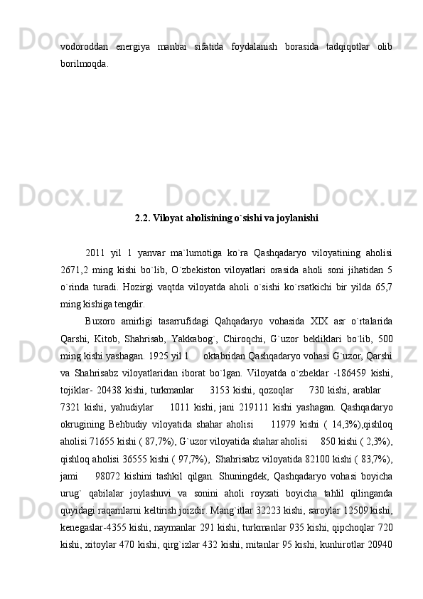 vodoroddan   energiya   manbai   sifatida   foydalanish   borasida   tadqiqotlar   olib
borilmoqda.
2.2. Viloyat aholisining o`sishi va joylanishi
20 11   yil   1   yanvar   ma`lumotiga   ko`ra   Qashqadaryo   viloyatining   aholisi
26 71 ,2   ming   kishi   bo`lib,   O`zbekiston   viloyatlari   orasida   aholi   soni   jihatidan   5
o`rinda   turadi.   Hozirgi   vaqtda   viloyatda   aholi   o`sishi   ko`rsatkichi   bir   yilda   65,7
ming kishiga tengdir.
Buxoro   amirligi   tasarrufidagi   Qahqadaryo   vohasida   XIX   asr   o`rtalarida
Qarshi,   Kitob,   Shahrisab,   Yakkabog`,   Chiroqchi,   G`uzor   bekliklari   bo`lib,   500
ming kishi yashagan. 1925 yil 1   oktabridan Qashqadaryo vohasi G`uzor, Qarshi
va   Shahrisabz   viloyatlaridan   iborat   bo`lgan.   Viloyatda   o`zbeklar   -186459   kishi,
tojiklar-   20438   kishi,   turkmanlar     3153   kishi,   qozoqlar     730   kishi,   arablar  
  
7321   kishi,   yahudiylar     1011   kishi,   jani   219111   kishi   yashagan.   Qashqadaryo	

okrugining   Behbudiy   viloyatida   shahar   aholisi     11979   kishi   (   14,3%),qishloq	

aholisi 71655 kishi ( 87,7%), G`uzor viloyatida shahar aholisi   850 kishi ( 2,3%),	

qishloq aholisi 36555 kishi ( 97,7%),  Shahrisabz viloyatida 82100 kishi ( 83,7%),
jami     98072   kishini   tashkil   qilgan.   Shuningdek,   Qashqadaryo   vohasi   boyicha	

urug`   qabilalar   joylashuvi   va   sonini   aholi   royxati   boyicha   tahlil   qilinganda
quyidagi raqamlarni keltirish joizdir. Mang`itlar 32223 kishi, saroylar 12509 kishi,
kenegaslar-4355 kishi, naymanlar 291 kishi, turkmanlar 935 kishi, qipchoqlar 720
kishi, xitoylar 470 kishi, qirg`izlar 432 kishi, mitanlar 95 kishi, kunhirotlar 20940 