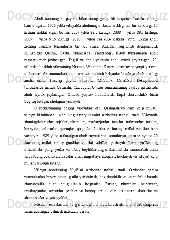 Aholi   sonining   ko`payishi   bilan   uning   geografik   tarqalishi   hamda   zichligi
ham o`zgardi. 1926 yilda viloyatda aholining o`rtacha zichligi har bir kv.km ga 12
kishini   tashkil   etgan   bo`lsa,   2007   yilda   88,0   kishiga,   2008     yilda   89,7   kishiga,
2009     yilda   91,5   kishiga,   2010     yilda   esa   93,4   kishiga     yetdi.   Lekin   aholi	
 
zichligi   hamma   tumanlarda   bir   xil   emas.   Azaldan   sug`orilib   dehqonchilik
qilinadigan   Qarshi,   Kasbi,   Shahrisabz,   Yakkabog`,   Kitob   tumanlarida   aholi
nisbatan   zich   joylashgan.   Tog`li   va   cho`l   yerlarda   aholi   siyrak   joylashgan.   70-
yillardan boshlab viloyatning Nishon, Mirishkor, Koson tumanlarida yangi yerlarni
o`zlashtirilishi  munosabati  bilan chetdan ko`chib kelganlar  hisobiga aholi zichligi
ancha   oshdi.   Hozirgi   paytda   viloyatda   Muborak,   Mirishkor,   Dehqonobod
tumanlarida   hamda   Qamashi,   Chiroqchi,   G`uzor   tumanlarining  yaylov   qismlarida
aholi   siyrak   joylashgan.   Chunki   yaylov   hududlarida   faqat   chorvachilik   bilan
bog`liq bo`lgan aholigina yashaydi.
O`zbekistonning   boshqa   viloyatlar   kabi   Qashqadaryo   ham   ko`p   millatli
viloyat   hisoblanadi.   Aholining   asosiy   qismini   o`zbeklar   tashkil   etadi.   Viloyatda
shuningdek   ruslar,   tojiklar,   ukrainlar,   ozarbayjonlar,   tatarlar,   turkmanlar,   turklar,
koreyslar,   beloruslar,   qozoqlar,   qirg`izlar,   lo`lilar   va   boshqa   millat   vakillari   ham
yashaydi.   1989   yilda   o`tkazilgan   aholi   royxati   ma`lumotlariga   ko`ra   viloyatda   70
dan   ortiq   millat,   milliy   guruhlar   va   elat   vakillari   yashaydi.   Temir   yo`llarning
o`tkazilishi,   yangi   yerlar   va   tabiiy   boyliklarning   o`zlashtirilishi   munosabati   bilan
viloyatning boshqa mintaqalar bilan migratsiya aloqalari kuchaydi va viloyat ko`p
millatli o`lkaga aylandi.
Viloyat   aholisining   82,6%ni   o`zbeklar   tashkil   etadi.   O`zbeklar   qadim
zamonlardan buyon paxta, g`alla yetishtirish, bog`dorchilik va uzumchilik hamda
chorvachilik   bilan   shug`ullanib   kelganlar.   Ruslar,   ukrainlar,   beloruslar,
ozarbayjonlar,   armanlar,   greklar   va   boshqa   millat   vakillari   asosan   shaharlar   va
shaharchalarda yashaydilar.
Mehnat resurslaridan  to`g`ri va oqilona foydalanish ijtimoiy ishlab chiqarish
samaradorligini oshirish imkonini beradi. 