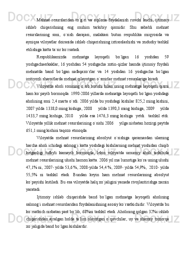 Mehnat   resurslaridan   to`g`ri   va   oqilona   foydalanish   ruvchi   kuchi,   ijtimoiy
ishlab   chiqarishning   eng   muhim   tarkibiy   qismidir.   Shu   sababli   mehnat
resurslarining   soni,   o`sish   darajasi,   malakasi   butun   respublika   miqyosida   va
ayniqsa viloyatlar doirasida ishlab chiqarishning ixtisoslashishi va xududiy tashkil
etilishiga katta ta`sir ko`rsatadi.
Respublikamizda   mehnatga   layoqatli   bo`lgan   16   yoshdan   59
yoshgachaerkaklar, 16 yoshdan  54 yoshgacha  xotin-qizlar hamda ijtimoiy foydali
mehnatda   band   bo`lgan   nafaqaxo`rlar   va   14   yoshdan   16   yoshgacha   bo`lgan
imtiyozli sharoitlarda mehnat qilayotgan o`smirlar mehnat resurslariga kiradi.
Viloyatda aholi sonining o`sib borishi bilan uning mehnatga layoqatli qismi
ham ko`payib bormoqda. 1990-2006 yillarda mehnatga layoqatli bo`lgan yoshdagi
aholining soni 2,4 marta o`sdi. 2006 yilda bu yoshdagi kishilar 825,2 ming kishini,
2007 yilda 1338,0 ming kishiga, 2008   yilda 1390,3 ming kishiga, 2009   yilda 
1433,7  ming  kishiga,  2010    yilda  esa   1476,3  ming  kishiga    yetdi.    tashkil   etdi.	

Viloyatda yillik mehnat resurslarining o`sishi 2006   yilga nisbatan hozirgi paytda	

651,1 ming kishini taqozo etmoqda.
Viloyatda   mehnat   resurslarining   absolyut   o`sishiga   qaramasdan   ularning
barcha aholi ichidagi salmog`i katta yoshdagi kishilarning mehnat yoshidan chiqib
ketganligi   tufayli   kamayib   bormoqda,   lekin   viloyatda   umumiy   aholi   tarkibida
mehnat resurslarining ulushi hamon katta. 2006 yil ma`lumotiga ko`ra uning ulushi
47,1% ni, 2007- yilda 53,6 %, 2008-yilda 54,4 %, 2009- yilda 54,9%,  2010- yilda
55,5%   ni   tashkil   etadi.   Bundan   keyin   ham   mehnat   resurslarining   absolyut
ko`payishi kutiladi. Bu esa viloyatda halq xo`jaligini yanada rivojlantirishga zamin
yaratadi.
Ijtimoiy   ishlab   chiqarishda   band   bo`lgan   mehnatga   layoqatli   aholining
salmog`i mehnat resurslaridan foydalanishning asosiy ko`rsatkichidir. Viloyatda bu
ko`rsatkich nisbatan past bo`lib, 68%ni tashkil etadi. Aholining qolgan 32%i ishlab
chiqarishdan   ajralgan   holda   ta`lim   olayotgan   o`quvchilar,   uy   va   shaxsiy   tomorqa
xo`jaligida band bo`lgan kishilardir. 