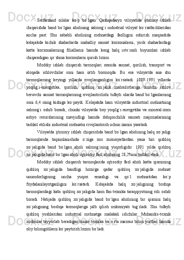 Serfarzand   oilalar   ko`p   bo`lgan.   Qashqadaryo   viloyatida   ijtimoiy   ishlab
chiqarishda   band   bo`lgan   aholining   salmog`i   industrial   viloyat   ko`rsatkichlaridan
ancha   past.   Shu   sababli   aholining   mehnatdagi   faolligini   oshirish   maqsadida
kelajakda   kichik   shaharlarda   mahalliy   sanoat   korxonalarni,   yirik   shaharlardagi
katta   korxonalarning   filiallarini   hamda   keng   halq   iste`moli   buyumlari   ishlab
chiqaradigan qo`shma korxonlarni qurish lozim.
Moddiy   ishlab   chiqarish   tarmoqlari   orasida   sanoat,   qurilish,   transport   va
aloqada   ishlovchilar   soni   ham   ortib   bormoqda.   Bu   esa   viloyatda   ana   shu
tarmoqlarning   keyingi   yillarda   rivojlanganligini   ko`rsatadi.   1989-1991   yillarda
yoqilg`i-energetika,   qurilish,   qishloq   xo`jalik   mahsulotlariga   birinchi   ishlov
beruvchi  sanoat  tarmoqlarining  rivojlantirilishi   tufayli   ularda  band  bo`lganlarning
soni   6,4   ming   kishiga   ko`paydi.   Kelajakda   ham   viloyatda   industrial   mehnatning
salmog`i   oshib   boradi,   chunki   viloyatda   boy   yoqilg`i-energetika   va   mineral-xom
ashyo   resurslarining   mavjudligi   hamda   dehqonchilik   sanoati   majmualarining
tashkil etilishi industrial mehnatni rivojlantirish uchun zamin yaratadi.
Viloyatda  ijtimoiy  ishlab   chiqarishda   band   bo`lgan  aholining   halq  xo`jaligi
tarmoqlarida   taqsimlanishida   o`ziga   xos   xususiyatlardan   yana   biri   qishloq
xo`jaligida   band   bo`lgan   aholi   salmog`ining   yuqorligidir.   1991   yilda   qishloq
xo`jaligida band bo`lgan aholi iqtisodiy faol aholining 28,2%ini tashkil etadi.
Moddiy   ishlab   chiqarish   tarmoqlarida   iqtisodiy   faol   aholi   katta   qismining
qishloq   xo`jaligida   bandligi   hozirga   qadar   qishloq   xo`jaligida   mehnat
unumdorligining   uncha   yuqori   emasligi   va   qo`l   mehnatidan   ko`p
foydalanilayotganligini   ko`rsatadi.   Kelajakda   halq   xo`jaligining   boshqa
tarmoqlaridagi  kabi  qishloq  xo`jaligida  ham  fan-texnika   taraqqiyotning  roli   oshib
boradi.   Natijada   qishloq   xo`jaligida   band   bo`lgan   aholining   bir   qismini   halq
xo`jaligining   boshqa   tarmoqlariga   jalb   qilish   imkoniyati   tug`iladi.   Shu   tufayli
qishloq   yoshlaridan   industrial   mehnatga   malakali   ishchilar.   Muhandis-texnik
xodimlar tayyorlab beradigan hunar-texnika va o`rta maxsus bilim yurtlari hamda
oliy bilimgohlarni ko`paytirish lozim bo`ladi. 