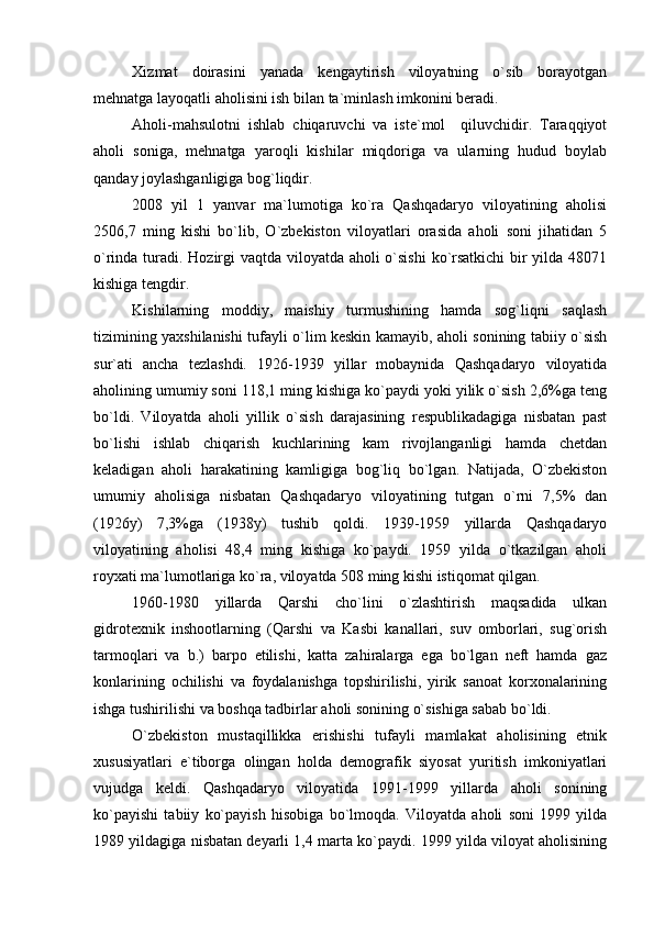 Xizmat   doirasini   yanada   kengaytirish   viloyatning   o`sib   borayotgan
mehnatga layoqatli aholisini ish bilan ta`minlash imkonini beradi.
Aholi-mahsulotni   ishlab   chiqaruvchi   va   iste`mol     qiluvchidir.   Taraqqiyot
aholi   soniga,   mehnatga   yaroqli   kishilar   miqdoriga   va   ularning   hudud   boylab
qanday joylashganligiga bog`liqdir.
2008   yil   1   yanvar   ma`lumotiga   ko`ra   Qashqadaryo   viloyatining   aholisi
2506,7   ming   kishi   bo`lib,   O`zbekiston   viloyatlari   orasida   aholi   soni   jihatidan   5
o`rinda turadi. Hozirgi  vaqtda viloyatda aholi o`sishi  ko`rsatkichi  bir  yilda 48071
kishiga tengdir.
Kishilarning   moddiy,   maishiy   turmushining   hamda   sog`liqni   saqlash
tizimining yaxshilanishi tufayli o`lim keskin kamayib, aholi sonining tabiiy o`sish
sur`ati   ancha   tezlashdi.   1926-1939   yillar   mobaynida   Qashqadaryo   viloyatida
aholining umumiy soni 118,1 ming kishiga ko`paydi yoki yilik o`sish 2,6%ga teng
bo`ldi.   Viloyatda   aholi   yillik   o`sish   darajasining   respublikadagiga   nisbatan   past
bo`lishi   ishlab   chiqarish   kuchlarining   kam   rivojlanganligi   hamda   chetdan
keladigan   aholi   harakatining   kamligiga   bog`liq   bo`lgan.   Natijada,   O`zbekiston
umumiy   aholisiga   nisbatan   Qashqadaryo   viloyatining   tutgan   o`rni   7,5%   dan
(1926y)   7,3%ga   (1938y)   tushib   qoldi.   1939-1959   yillarda   Qashqadaryo
viloyatining   aholisi   48,4   ming   kishiga   ko`paydi.   1959   yilda   o`tkazilgan   aholi
royxati ma`lumotlariga ko`ra, viloyatda 508 ming kishi istiqomat qilgan.
1960-1980   yillarda   Qarshi   cho`lini   o`zlashtirish   maqsadida   ulkan
gidrotexnik   inshootlarning   (Qarshi   va   Kasbi   kanallari,   suv   omborlari,   sug`orish
tarmoqlari   va   b.)   barpo   etilishi,   katta   zahiralarga   ega   bo`lgan   neft   hamda   gaz
konlarining   ochilishi   va   foydalanishga   topshirilishi,   yirik   sanoat   korxonalarining
ishga tushirilishi va boshqa tadbirlar aholi sonining o`sishiga sabab bo`ldi.
O`zbekiston   mustaqillikka   erishishi   tufayli   mamlakat   aholisining   etnik
xususiyatlari   e`tiborga   olingan   holda   demografik   siyosat   yuritish   imkoniyatlari
vujudga   keldi.   Qashqadaryo   viloyatida   1991-1999   yillarda   aholi   sonining
ko`payishi   tabiiy   ko`payish   hisobiga   bo`lmoqda.   Viloyatda   aholi   soni   1999   yilda
1989 yildagiga nisbatan deyarli 1,4 marta ko`paydi. 1999 yilda viloyat aholisining 