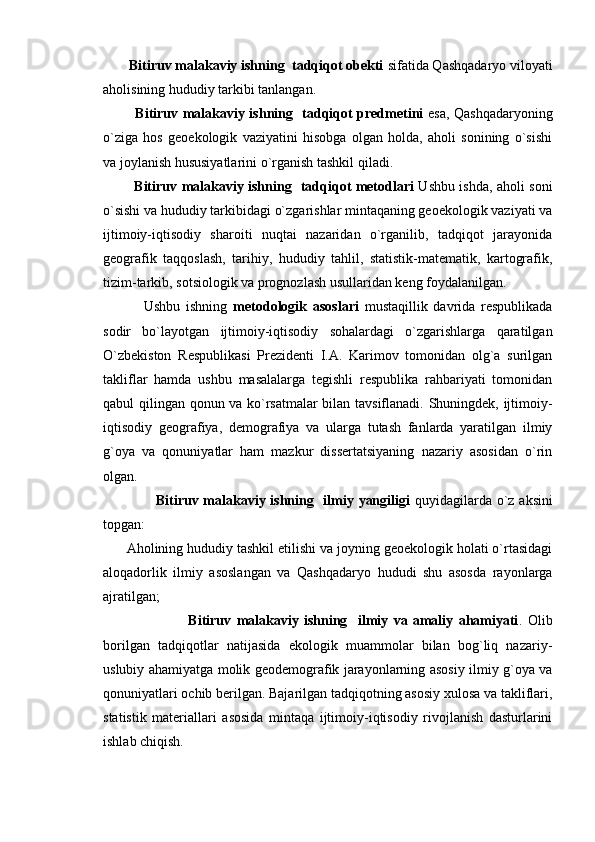         Bitiruv malakaviy ishning  tadqiqot obekti  sifatida Qashqadaryo viloyati
aholisining hududiy tarkibi tanlangan. 
              Bitiruv malakaviy ishning   tadqiqot predmetini   esa, Qashqadaryoning
o`ziga   hos   geoekologik   vaziyatini   hisobga   olgan   holda,   aholi   sonining   o`sishi
va joylanish hususiyatlarini o`rganish tashkil qiladi.
             B itiruv malakaviy ishning     tadqiqot metodlari   Ushbu ishda, aholi soni
o`sishi va hududiy tarkibidagi o`zgarishlar mintaqaning geoekologik vaziyati va
ijtimoiy-iqtisodiy   sharoiti   nuqtai   nazaridan   o`rganilib,   tadqiqot   jarayonida
geografik   taqqoslash,   tarihiy,   hududiy   tahlil,   statistik-matematik,   kartografik,
tizim-tarkib, sotsiologik va prognozlash usullaridan keng foydalanilgan.
              Ushbu   ishning   metodologik   asoslari   mustaqillik   davrida   respublikada
sodir   bo`layotgan   ijtimoiy-iqtisodiy   sohalardagi   o`zgarishlarga   qaratilgan
O`zbekiston   Respublikasi   Prezidenti   I.A.   Karimov   tomonidan   olg`a   surilgan
takliflar   hamda   ushbu   masalalarga   tegishli   respublika   rahbariyati   tomonidan
qabul qilingan qonun va ko`rsatmalar bilan tavsiflanadi. Shuningdek, ijtimoiy-
iqtisodiy   geografiya,   demografiya   va   ularga   tutash   fanlarda   yaratilgan   ilmiy
g`oya   va   qonuniyatlar   ham   mazkur   dissertatsiyaning   nazariy   asosidan   o`rin
olgan.
                     B itiruv malakaviy ishning   ilmiy yangiligi   quyidagilarda o`z aksini
topgan: 
      Aholining hududiy tashkil etilishi va joyning geoekologik holati o`rtasidagi
aloqadorlik   ilmiy   asoslangan   va   Qashqadaryo   hududi   shu   asosda   rayonlarga
ajratilgan;
                                B itiruv   malakaviy   ishning     ilmiy   va   amaliy   ahamiyati .   Olib
borilgan   tadqiqotlar   natijasida   ekologik   muammolar   bilan   bog`liq   nazariy-
uslubiy ahamiyatga molik geodemografik jarayonlarning asosiy ilmiy g`oya va
qonuniyatlari ochib berilgan. Bajarilgan tadqiqotning asosiy xulosa va takliflari,
statistik   materiallari   asosida   mintaqa   ijtimoiy-iqtisodiy   rivojlanish   dasturlarini
ishlab chiqish. 