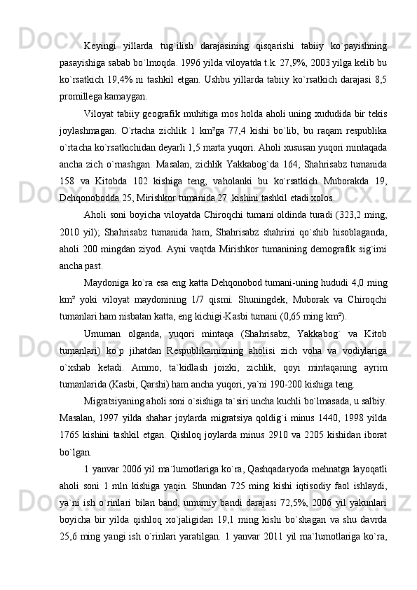 Keyingi   yillarda   tug`ilish   darajasining   qisqarishi   tabiiy   ko`payishning
pasayishiga sabab bo`lmoqda. 1996 yilda viloyatda t.k. 27,9%, 2003 yilga kelib bu
ko`rsatkich   19,4%   ni   tashkil   etgan.   Ushbu   yillarda   tabiiy   ko`rsatkich   darajasi   8,5
promillega kamaygan.
Viloyat tabiiy geografik muhitiga mos holda aholi uning xududida bir tekis
joylashmagan.   O`rtacha   zichlik   1   km²ga   77,4   kishi   bo`lib,   bu   raqam   respublika
o`rtacha ko`rsatkichidan deyarli 1,5 marta yuqori. Aholi xususan yuqori mintaqada
ancha   zich   o`rnashgan.   Masalan,   zichlik   Yakkabog`da   164,   Shahrisabz   tumanida
158   va   Kitobda   102   kishiga   teng,   vaholanki   bu   ko`rsatkich   Muborakda   19,
Dehqonobodda 25, Mirishkor tumanida 27  kishini tashkil etadi xolos. 
Aholi soni  boyicha viloyatda Chiroqchi tumani oldinda turadi (323,2 ming,
2010   yil);   Shahrisabz   tumanida   ham,   Shahrisabz   shahrini   qo`shib   hisoblaganda,
aholi   200   mingdan  ziyod.   Ayni   vaqtda   Mirishkor   tumanining   demografik   sig`imi
ancha past.
Maydoniga ko`ra esa eng katta Dehqonobod tumani-uning hududi 4,0 ming
km²   yoki   viloyat   maydonining   1/7   qismi.   Shuningdek,   Muborak   va   Chiroqchi
tumanlari ham nisbatan katta, eng kichigi-Kasbi tumani (0,65 ming km²).
Umuman   olganda,   yuqori   mintaqa   (Shahrisabz,   Yakkabog`   va   Kitob
tumanlari)   ko`p   jihatdan   Respublikamizning   aholisi   zich   voha   va   vodiylariga
o`xshab   ketadi.   Ammo,   ta`kidlash   joizki,   zichlik,   qoyi   mintaqaning   ayrim
tumanlarida (Kasbi, Qarshi) ham ancha yuqori, ya`ni 190-200 kishiga teng.
Migratsiyaning aholi soni o`sishiga ta`siri uncha kuchli bo`lmasada, u salbiy.
Masalan,   1997   yilda   shahar   joylarda   migratsiya   qoldig`i   minus   1440,   1998   yilda
1765   kishini   tashkil   etgan.   Qishloq   joylarda   minus   2910   va   2205   kishidan   iborat
bo`lgan.
1 yanvar 2006 yil ma`lumotlariga ko`ra, Qashqadaryoda mehnatga layoqatli
aholi   soni   1   mln   kishiga   yaqin.   Shundan   725   ming   kishi   iqtisodiy   faol   ishlaydi,
ya`ni   ish   o`rinlari   bilan   band,   umumiy   bandi   darajasi   72,5%,   2006   yil   yakunlari
boyicha   bir   yilda   qishloq   xo`jaligidan   19,1   ming   kishi   bo`shagan   va   shu   davrda
25,6 ming  yangi  ish  o`rinlari  yaratilgan.  1 yanvar   2011 yil  ma`lumotlariga  ko`ra, 
