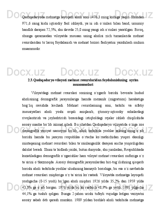 Qashqadaryoda mehnatga layoqatli aholi soni 1476,3 ming kishiga yaqin. Shundan
971,6   ming   kishi   iqtisodiy   faol   ishlaydi,   ya`ni   ish   o`rinlari   bilan   band,   umumiy
bandlik darajasi 72,5%, shu davrda 25,0 ming yangi ish o`rinlari yaratilgan. Biroq,
shunga   qaramasdan   viloyatda   xususan   uning   aholisi   zich   tumanlarida   mehnat
resurslaridan to`laroq foydalanish va mehnat  bozori  faoliyatini  yaxshilash  muhim
muammodir.
2.3.Qashqadaryo viloyati mehnat  resurslaridan foydalanishning  ayrim
muammolari
Viloyatdagi   mehnat   resurslari   sonining   о`zgarib   borishi   bevosita   hudud
aholisining   demografik   jarayonlariga   hamda   mexanik   (migratsion)   harakatiga
bog`liq   ravishda   kechadi.   Mehnat   resurslarining   soni,   tarkibi   va   sifatiy
xususiyatlari   aholi   yoshi   orqali   aniqlanib,   ijtimoiy-iqtisodiy   sohalardagi
rivojlantirish   va   joylashtirish   borasidagi   istiqboldagi   rejalar   ishlab   chiqilishida
asosiy manba bо`lib xizmat qiladi. Bu jihatdan Qashqadaryo viloyatida о`ziga xos
demografik   vaziyat   namoyon   bо`lib,   aholi   tarkibida   yoshlar   salmog`ining   о`sib
borishi   hamda   bu   jarayon   respublika   о`rtacha   kо`rsatkichidan   yuqori   ekanligi
mintaqaning   mehnat   resurslari   bilan   ta`minlanganlik   darajasi   ancha   yuqoriligidan
dalolat beradi. Shuni ta`kidlash joizki, butun dunyoda, shu jumladan, Respublikada
kuzatiladigan demografik о`zgarishlar ham viloyat mehnat resurslari nufuziga о`z
ta`sirini о`tkazmoqda. Asosiy demografik jarayonlardan biri-tug`ilishning qisqarib
borishi aholi tarkibida yoshlar ulushining kamayib borishiga, bu esa о`z navbatida
mehnat resurslari miqdoriga о`z ta`sirini kо`rsatadi. Viloyatda mehnatga layoqatli
yoshgacha   (0-15   yosh)   bо`lgan   aholi   miqdori   1926   yilda   35,2%   dan   1959   yilda
43,5%  ga о`sib borgan. 1976 yilda bu kо`rsatkich 48,9% ga yetib, 1991 yilgacha
44,1%   ga   tushib   qolgan.   Bunga   2-jahon   urishi   tufayli   vujudga   kelgan   vaziyatni
asosiy   sabab   deb   qarash   mumkin.   1989   yildan   boshlab   aholi   tarkibida   mehnatga 