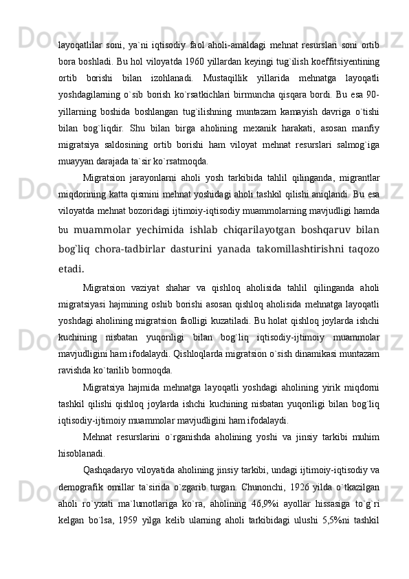 layoqatlilar   soni,   ya`ni   iqtisodiy   faol   aholi-amaldagi   mehnat   resurslari   soni   ortib
bora boshladi. Bu hol viloyatda 1960 yillardan keyingi tug`ilish koeffitsiyentining
ortib   borishi   bilan   izohlanadi.   Mustaqillik   yillarida   mehnatga   layoqatli
yoshdagilarning   о`sib   borish   kо`rsatkichlari   birmuncha   qisqara   bordi.   Bu   esa   90-
yillarning   boshida   boshlangan   tug`ilishning   muntazam   kamayish   davriga   о`tishi
bilan   bog`liqdir.   Shu   bilan   birga   aholining   mexanik   harakati,   asosan   manfiy
migratsiya   saldosining   ortib   borishi   ham   viloyat   mehnat   resurslari   salmog`iga
muayyan darajada ta`sir kо`rsatmoqda.
Migratsion   jarayonlarni   aholi   yosh   tarkibida   tahlil   qilinganda,   migrantlar
miqdorining katta qismini mehnat yoshidagi aholi tashkil qilishi aniqlandi. Bu esa
viloyatda mehnat bozoridagi ijtimoiy-iqtisodiy muammolarning mavjudligi hamda
bu   muammolar   yechimida   ishlab   chiqarilayotgan   boshqaruv   bilan
bog`liq   chora-tadbirlar   dasturini   yanada   takomillashtirishni   taqozo
etadi.
Migratsion   vaziyat   shahar   va   qishloq   aholisida   tahlil   qilinganda   aholi
migratsiyasi   hajmining  oshib   borishi   asosan   qishloq   aholisida   mehnatga   layoqatli
yoshdagi aholining migratsion faolligi kuzatiladi. Bu holat qishloq joylarda ishchi
kuchining   nisbatan   yuqoriligi   bilan   bog`liq   iqtisodiy-ijtimoiy   muammolar
mavjudligini ham ifodalaydi. Qishloqlarda migratsion о`sish dinamikasi muntazam
ravishda kо`tarilib bormoqda.
Migratsiya   hajmida   mehnatga   layoqatli   yoshdagi   aholining   yirik   miqdorni
tashkil   qilishi   qishloq   joylarda   ishchi   kuchining   nisbatan   yuqoriligi   bilan   bog`liq
iqtisodiy-ijtimoiy muammolar mavjudligini ham ifodalaydi.
Mehnat   resurslarini   о`rganishda   aholining   yoshi   va   jinsiy   tarkibi   muhim
hisoblanadi. 
Qashqadaryo viloyatida aholining jinsiy tarkibi, undagi ijtimoiy-iqtisodiy va
demografik   omillar   ta`sirida   о`zgarib   turgan.   Chunonchi,   1926   yilda   о`tkazilgan
aholi   rо`yxati   ma`lumotlariga   kо`ra,   aholining   46,9%i   ayollar   hissasiga   tо`g`ri
kelgan   bо`lsa,   1959   yilga   kelib   ularning   aholi   tarkibidagi   ulushi   5,5%ni   tashkil 