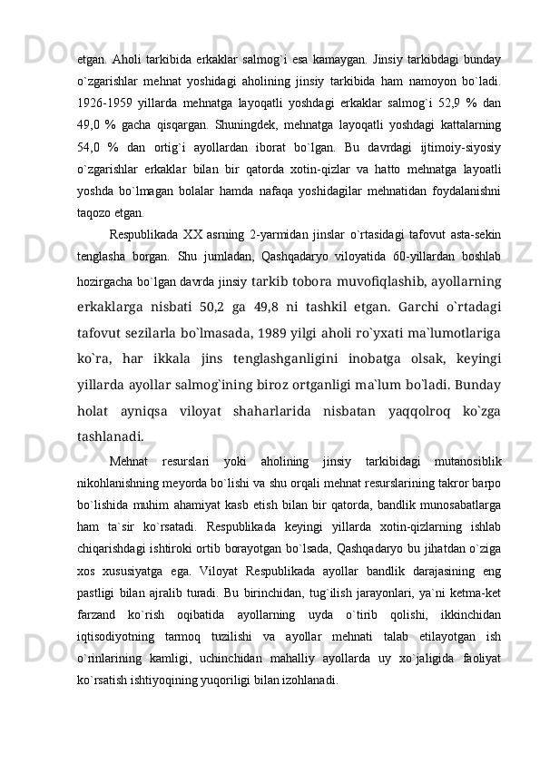 etgan.   Aholi   tarkibida   erkaklar   salmog`i   esa   kamaygan.   Jinsiy   tarkibdagi   bunday
о`zgarishlar   mehnat   yoshidagi   aholining   jinsiy   tarkibida   ham   namoyon   bо`ladi.
1926-1959   yillarda   mehnatga   layoqatli   yoshdagi   erkaklar   salmog`i   52,9   %   dan
49,0   %   gacha   qisqargan.   Shuningdek,   mehnatga   layoqatli   yoshdagi   kattalarning
54,0   %   dan   ortig`i   ayollardan   iborat   bо`lgan.   Bu   davrdagi   ijtimoiy-siyosiy
о`zgarishlar   erkaklar   bilan   bir   qatorda   xotin-qizlar   va   hatto   mehnatga   layoatli
yoshda   bо`lmagan   bolalar   hamda   nafaqa   yoshidagilar   mehnatidan   foydalanishni
taqozo etgan.
Respublikada   XX   asrning   2-yarmidan   jinslar   о`rtasidagi   tafovut   asta-sekin
tenglasha   borgan.   Shu   jumladan,   Qashqadaryo   viloyatida   60-yillardan   boshlab
hozirgacha bо`lgan davrda jinsiy   tarkib tobora muvofiqlashib, ayollarning
erkaklarga   nisbati   50,2   ga   49,8   ni   tashkil   etgan.   Garchi   о`rtadagi
tafovut sezilarla bо`lmasada, 1989 yilgi aholi rо`yxati ma`lumotlariga
kо`ra,   har   ikkala   jins   tenglashganligini   inobatga   olsak,   keyingi
yillarda ayollar salmog`ining biroz ortganligi ma`lum bо`ladi. Bunday
holat   ayniqsa   viloyat   shaharlarida   nisbatan   yaqqolroq   kо`zga
tashlanadi.
Mehnat   resurslari   yoki   aholining   jinsiy   tarkibidagi   mutanosiblik
nikohlanishning meyorda bо`lishi va shu orqali mehnat resurslarining takror barpo
bо`lishida   muhim   ahamiyat   kasb   etish   bilan   bir   qatorda,   bandlik   munosabatlarga
ham   ta`sir   kо`rsatadi.   Respublikada   keyingi   yillarda   xotin-qizlarning   ishlab
chiqarishdagi ishtiroki ortib borayotgan bо`lsada, Qashqadaryo bu jihatdan о`ziga
xos   xususiyatga   ega.   Viloyat   Respublikada   ayollar   bandlik   darajasining   eng
pastligi   bilan   ajralib   turadi.   Bu   birinchidan,   tug`ilish   jarayonlari,   ya`ni   ketma-ket
farzand   kо`rish   oqibatida   ayollarning   uyda   о`tirib   qolishi,   ikkinchidan
iqtisodiyotning   tarmoq   tuzilishi   va   ayollar   mehnati   talab   etilayotgan   ish
о`rinlarining   kamligi,   uchinchidan   mahalliy   ayollarda   uy   xо`jaligida   faoliyat
kо`rsatish ishtiyoqining yuqoriligi bilan izohlanadi. 