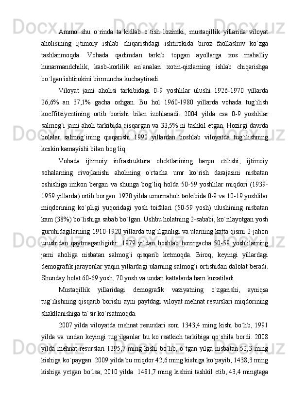 Ammo   shu   о`rinda   ta`kidlab   о`tish   lozimki,   mustaqillik   yillarida   viloyat
aholisining   ijtimoiy   ishlab   chiqarishdagi   ishtirokida   biroz   faollashuv   kо`zga
tashlanmoqda.   Vohada   qadimdan   tarkib   topgan   ayollarga   xos   mahalliy
hunarmandchilik,   kasb-korlilik   an`analari   xotin-qizlarning   ishlab   chiqarishga
bо`lgan ishtirokini birmuncha kuchaytiradi. 
Viloyat   jami   aholisi   tarkibidagi   0-9   yoshlilar   ulushi   1926-1970   yillarda
26,6%   an   37,1%   gacha   oshgan.   Bu   hol   1960-1980   yillarda   vohada   tug`ilish
koeffitsiyentining   ortib   borishi   bilan   izohlanadi.   2004   yilda   esa   0-9   yoshlilar
salmog`i jami aholi tarkibida qisqargan va 33,5% ni tashkil etgan. Hozirgi davrda
bolalar   salmog`ining   qisqarishi   1990   yillardan   boshlab   viloyatda   tug`ilishning
keskin kamayishi bilan bog`liq.
Vohada   ijtimoiy   infrastruktura   obektlarining   barpo   etilishi,   ijtimoiy
sohalarning   rivojlanishi   aholining   о`rtacha   umr   kо`rish   darajasini   nisbatan
oshishiga   imkon   bergan   va   shunga   bog`liq   holda   50-59   yoshlilar   miqdori   (1939-
1959 yillarda) ortib borgan. 1970 yilda umumaholi tarkibida 0-9 va 10-19 yoshlilar
miqdorining   kо`pligi   yuqoridagi   yosh   toifalari   (50-59   yosh)   ulushining   nisbatan
kam (38%) bо`lishiga sabab bо`lgan. Ushbu holatning 2-sababi, kо`rilayotgan yosh
guruhidagilarning 1910-1920 yillarda tug`ilganligi va ularning katta qismi 2-jahon
urushidan   qaytmaganligidir.   1979   yildan   boshlab   hozirgacha   50-59   yoshlilarning
jami   aholiga   nisbatan   salmog`i   qisqarib   ketmoqda.   Biroq,   keyingi   yillardagi
demografik jarayonlar yaqin yillardagi ularning salmog`i ortishidan dalolat beradi.
Shunday holat 60-69 yosh, 70 yosh va undan kattalarda ham kuzatiladi. 
Mustaqillik   yillaridagi   demografik   vaziyatning   о`zgarishi,   ayniqsa
tug`ilishning qisqarib borishi  ayni  paytdagi viloyat mehnat resurslari miqdorining
shakllanishiga ta`sir kо`rsatmoqda. 
2007 yilda viloyatda mehnat  resurslari soni  1343,4 ming kishi  bо`lib, 1991
yilda   va   undan   keyingi   tug`ilganlar   bu   kо`rsatkich   tarkibiga   qо`shila   bordi.   2008
yilda mehnat resurslari 1395,7 ming kishi bо`lib, о`tgan yilga nisbatan 52,3 ming
kishiga kо`paygan. 2009 yilda bu miqdor 42,6 ming kishiga kо`payib, 1438,3 ming
kishiga yetgan bо`lsa, 2010 yilda   1481,7 ming kishini tashkil etib, 43,4 mingtaga 