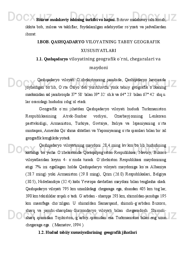 Bitiruv malakaviy ishining tarkibi va hajmi.  Bitiruv malakaviy ishi kirish,
ikkita   bob,   xulosa   va   takliflar,   foydalanilgan   adabiyotlar   ro`yxati   va   jadvallardan
iborat.    
I.BOB.  QASHQADARYO  VILOY ATNING  TABIIY  G EOG RAFIK
X USUSIY ATLARI
1.1.  Qashqadaryo  viloyat ining geografi k o` rni,  chegaralari va
maydoni
            Qashqadaryo   viloyati   O`zbekistonning   janubida,   Qashqadaryo   havzasida
joylashgan   bo`lib,   O`rta   Osiyo   deb   yuritiluvchi   yirik   tabiiy   geografik   o`lkaning
markazidan sal janubroqda 37° 58` bilan 39° 32` sh.k va 64° 23` bilan 67° 42` shq.u.
lar orasidagi hududni ishg`ol etadi.
Geografik   o`rni   jihatdan   Qashqadaryo   viloyati   hududi   Turkmaniston
Respublikasining   Atrek-Sunbar   vodiysi,   Ozarbayjonning   Lenkoran
pasttekisligi,   Armaniston,   Turkiya,   Gretsiya,   Italiya   va   Ispaniyaning   o`rta
mintaqasi, Amerika Qo`shma shtatlari va Yaponiyaning o`rta qismlari bilan bir   xil
geografik kenglikda yotadi.
Qashqadaryo   viloyatining   maydoni   28,4   ming   kv.km   bo`lib   hududining
kattaligi   bo`yicha   O`zbekistonda   Qoraqalpog`iston   Respublikasi,   Navoiy,   Buxoro
viloyatlaridan   keyin   4-   o`rinda   turadi.   O`zbekiston   Respublikasi   maydonining
atigi   7%   ini   egallagan   holda   Qashqadaryo   viloyati   maydoniga   ko`ra   Albaniya
(28.7   ming)   yoki   Armaniston   (29.8   ming),   Qrim   (26.0)   Respublikalari,   Belgiya
(30.5), Niderlandiya (32.4) kabi Yevropa davlatlari maydoni bilan tenglasha   oladi.
Qashqadaryo   viloyati   795   km   uzunlikdagi   chegaraga   ega,   shundan   405   km   tog`lar,
390 km tekisliklar orqali o`tadi. G`arbdan - sharqqa 293 km, shimoldan - janubga 195
km   masofaga   cho`zilgan.   U   shimoldan   Samarqand,   shimoli- g`arbdan   Buxoro,
sharq   va   janubi-sharqdan   Surxondaryo   viloyati   bilan   chegaradosh.   Shimoli-
sharq   qismidan   Tojikiston,   g`arbiy   qismidan   esa   Turkmaniston   bilan   eng   uzun
chegaraga ega.  ( Mamatov, 1994 ).
         1.2. Hudud tabiiy xususiyatlarining  geografik jihatlari 