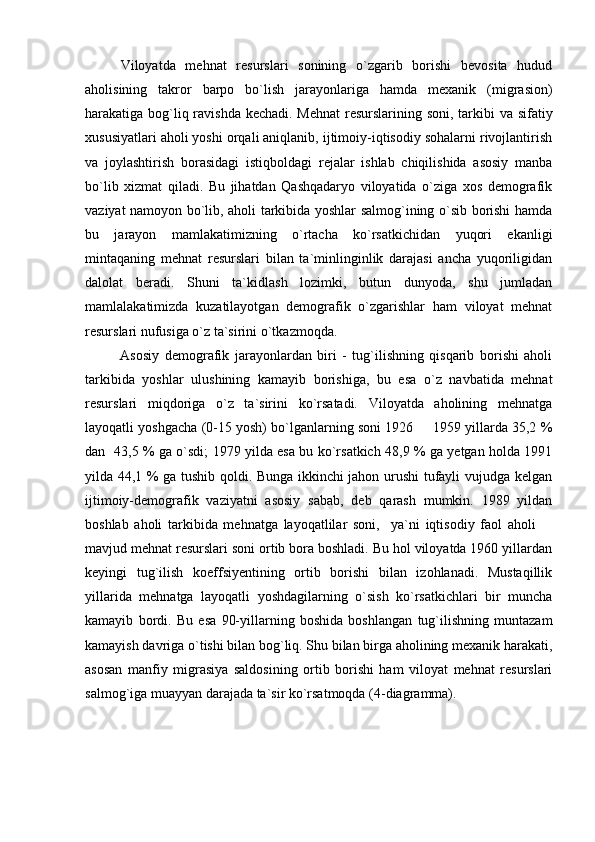 Viloyatda   mehnat   resurslari   sonining   o`zgarib   borishi   bevosita   hudud
aholisining   takror   barpo   bo`lish   jarayonlariga   hamda   mexanik   (migrasion)
harakatiga bog`liq ravishda kechadi. Mehnat  resurslarining soni, tarkibi va sifatiy
xususiyatlari aholi yoshi orqali aniqlanib, ijtimoiy-iqtisodiy sohalarni rivojlantirish
va   joylashtirish   borasidagi   istiqboldagi   rejalar   ishlab   chiqilishida   asosiy   manba
bo`lib   xizmat   qiladi.   Bu   jihatdan   Qashqadaryo   viloyatida   o`ziga   xos   demografik
vaziyat namoyon bo`lib, aholi tarkibida yoshlar salmog`ining o`sib borishi hamda
bu   jarayon   mamlakatimizning   o`rtacha   ko`rsatkichidan   yuqori   ekanligi
mintaqaning   mehnat   resurslari   bilan   ta`minlinginlik   darajasi   ancha   yuqoriligidan
dalolat   beradi.   Shuni   ta`kidlash   lozimki,   butun   dunyoda,   shu   jumladan
mamlalakatimizda   kuzatilayotgan   demografik   o`zgarishlar   ham   viloyat   mehnat
resurslari nufusiga o`z ta`sirini o`tkazmoqda. 
Asosiy   demografik   jarayonlardan   biri   -   tug`ilishning   qisqarib   borishi   aholi
tarkibida   yoshlar   ulushining   kamayib   borishiga,   bu   esa   o`z   navbatida   mehnat
resurslari   miqdoriga   o`z   ta`sirini   ko`rsatadi.   Viloyatda   aholining   mehnatga
layoqatli yoshgacha (0-15 yosh) bo`lganlarning soni 1926   1959 yillarda 35,2 %
dan   43,5 % ga o`sdi; 1979 yilda esa bu ko`rsatkich 48,9 % ga yetgan holda 1991
yilda 44,1 % ga tushib qoldi. Bunga ikkinchi jahon urushi tufayli vujudga kelgan
ijtimoiy-demografik   vaziyatni   asosiy   sabab,   deb   qarash   mumkin.   1989   yildan
boshlab   aholi   tarkibida   mehnatga   layoqatlilar   soni,     ya`ni   iqtisodiy   faol   aholi  	

mavjud mehnat resurslari soni ortib bora boshladi. Bu hol viloyatda 1960 yillardan
keyingi   tug`ilish   koeffsiyentining   ortib   borishi   bilan   izohlanadi.   Mustaqillik
yillarida   mehnatga   layoqatli   yoshdagilarning   o`sish   ko`rsatkichlari   bir   muncha
kamayib   bordi.   Bu   esa   90-yillarning   boshida   boshlangan   tug`ilishning   muntazam
kamayish davriga o`tishi bilan bog`liq. Shu bilan birga aholining mexanik harakati,
asosan   manfiy   migrasiya   saldosining   ortib   borishi   ham   viloyat   mehnat   resurslari
salmog`iga muayyan darajada ta`sir ko`rsatmoqda (4-diagramma). 