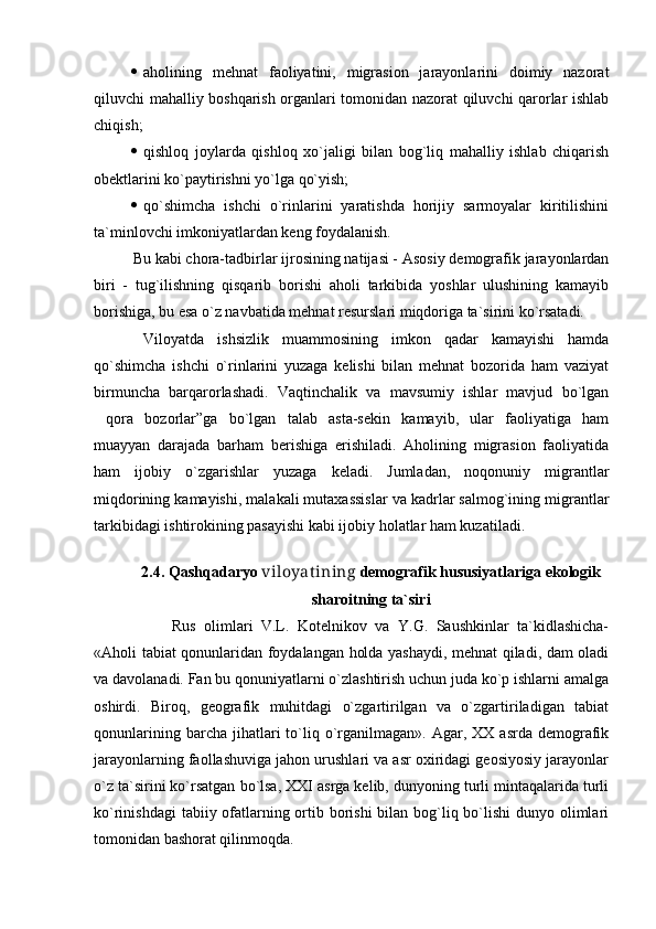  aholining   mehnat   faoliyatini,   migrasion   jarayonlarini   doimiy   nazorat
qiluvchi mahalliy boshqarish organlari tomonidan nazorat qiluvchi qarorlar ishlab
chiqish;
 qishloq   joylarda   qishloq   xo`jaligi   bilan   bog`liq   mahalliy   ishlab   chiqarish
obektlarini ko`paytirishni yo`lga qo`yish;
 qo`shimcha   ishchi   o`rinlarini   yaratishda   horijiy   sarmoyalar   kiritilishini
ta`minlovchi imkoniyatlardan keng foydalanish.
Bu kabi chora-tadbirlar ijrosining natijasi - Asosiy demografik jarayonlardan
biri   -   tug`ilishning   qisqarib   borishi   aholi   tarkibida   yoshlar   ulushining   kamayib
borishiga, bu esa o`z navbatida mehnat resurslari miqdoriga ta`sirini ko`rsatadi. 
Viloyatda   ishsizlik   muammosining   imkon   qadar   kamayishi   hamda
qo`shimcha   ishchi   o`rinlarini   yuzaga   kelishi   bilan   mehnat   bozorida   ham   vaziyat
birmuncha   barqarorlashadi.   Vaqtinchalik   va   mavsumiy   ishlar   mavjud   bo`lgan
qora   bozorlar”ga   bo`lgan   talab   asta-sekin   kamayib,   ular   faoliyatiga   ham
muayyan   darajada   barham   berishiga   erishiladi.   Aholining   migrasion   faoliyatida
ham   ijobiy   o`zgarishlar   yuzaga   keladi.   Jumladan,   noqonuniy   migrantlar
miqdorining kamayishi, malakali mutaxassislar va kadrlar salmog`ining migrantlar
tarkibidagi ishtirokining pasayishi kabi ijobiy holatlar ham kuzatiladi.
2.4.  Qashqadaryo  viloyat ining  demografik hususiyatlari ga ekologik
sharoitning ta`siri
Rus   olimlari   V.L.   Kotelnikov   va   Y.G.   Saushkinlar   ta`kidlashicha-
«Aholi tabiat qonunlaridan foydalangan holda yashaydi, mehnat qiladi, dam oladi
va davolanadi. Fan bu qonuniyatlarni o`zlashtirish uchun juda ko`p ishlarni amalga
oshirdi.   Biroq,   geografik   muhitdagi   o`zgartirilgan   va   o`zgartiriladigan   tabiat
qonunlarining  barcha  jihatlari   to`liq  o`rganilmagan».   Agar,  XX   asrda  demografik
jarayonlarning faollashuviga jahon urushlari va asr oxiridagi geosiyosiy jarayonlar
o`z ta`sirini ko`rsatgan bo`lsa, XXI asrga kelib, dunyoning turli mintaqalarida turli
ko`rinishdagi  tabiiy ofatlarning ortib borishi  bilan bog`liq bo`lishi  dunyo olimlari
tomonidan bashorat qilinmoqda.  