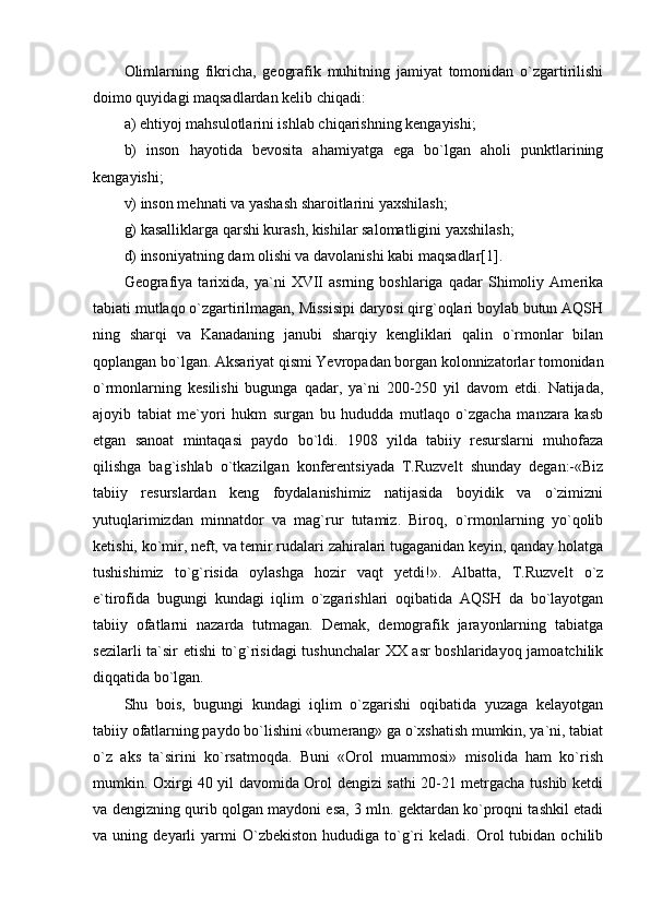 Olimlarning   fikricha,   geografik   muhitning   jamiyat   tomonidan   o`zgartirilishi
doimo quyidagi maqsadlardan kelib chiqadi:
a) ehtiyoj mahsulotlarini ishlab chiqarishning kengayishi;
b)   inson   hayotida   bevosita   ahamiyatga   ega   bo`lgan   aholi   punktlarining
kengayishi;
v) inson mehnati va yashash sharoitlarini yaxshilash;
g) kasalliklarga qarshi kurash, kishilar salomatligini yaxshilash;
d) insoniyatning dam olishi va davolanishi kabi maqsadlar[1].
Geografiya   tarixida,   ya`ni   XVII   asrning   boshlariga   qadar   Shimoliy   Amerika
tabiati mutlaqo o`zgartirilmagan, Missisipi daryosi qirg`oqlari boylab butun AQSH
ning   sharqi   va   Kanadaning   janubi   sharqiy   kengliklari   qalin   o`rmonlar   bilan
qoplangan bo`lgan. Aksariyat qismi Yevropadan borgan kolonnizatorlar tomonidan
o`rmonlarning   kesilishi   bugunga   qadar,   ya`ni   200-250   yil   davom   etdi.   Natijada,
ajoyib   tabiat   me`yori   hukm   surgan   bu   hududda   mutlaqo   o`zgacha   manzara   kasb
etgan   sanoat   mintaqasi   paydo   bo`ldi.   1908   yilda   tabiiy   resurslarni   muhofaza
qilishga   bag`ishlab   o`tkazilgan   konferentsiyada   T.Ruzvelt   shunday   degan:-«Biz
tabiiy   resurslardan   keng   foydalanishimiz   natijasida   boyidik   va   o`zimizni
yutuqlarimizdan   minnatdor   va   mag`rur   tutamiz.   Biroq,   o`rmonlarning   yo`qolib
ketishi, ko`mir, neft, va temir rudalari zahiralari tugaganidan keyin, qanday holatga
tushishimiz   to`g`risida   oylashga   hozir   vaqt   yetdi!».   Albatta,   T.Ruzvelt   o`z
e`tirofida   bugungi   kundagi   iqlim   o`zgarishlari   oqibatida   AQSH   da   bo`layotgan
tabiiy   ofatlarni   nazarda   tutmagan.   Demak,   demografik   jarayonlarning   tabiatga
sezilarli ta`sir etishi to`g`risidagi tushunchalar  XX asr boshlaridayoq jamoatchilik
diqqatida bo`lgan.
Shu   bois,   bugungi   kundagi   iqlim   o`zgarishi   oqibatida   yuzaga   kelayotgan
tabiiy ofatlarning paydo bo`lishini «bumerang» ga o`xshatish mumkin, ya`ni, tabiat
o`z   aks   ta`sirini   ko`rsatmoqda.   Buni   «Orol   muammosi»   misolida   ham   ko`rish
mumkin. Oxirgi 40 yil davomida Orol dengizi sathi 20-21 metrgacha tushib ketdi
va dengizning qurib qolgan maydoni esa, 3 mln. gektardan ko`proqni tashkil etadi
va  uning   deyarli   yarmi   O`zbekiston   hududiga   to`g`ri   keladi.  Orol   tubidan   ochilib 