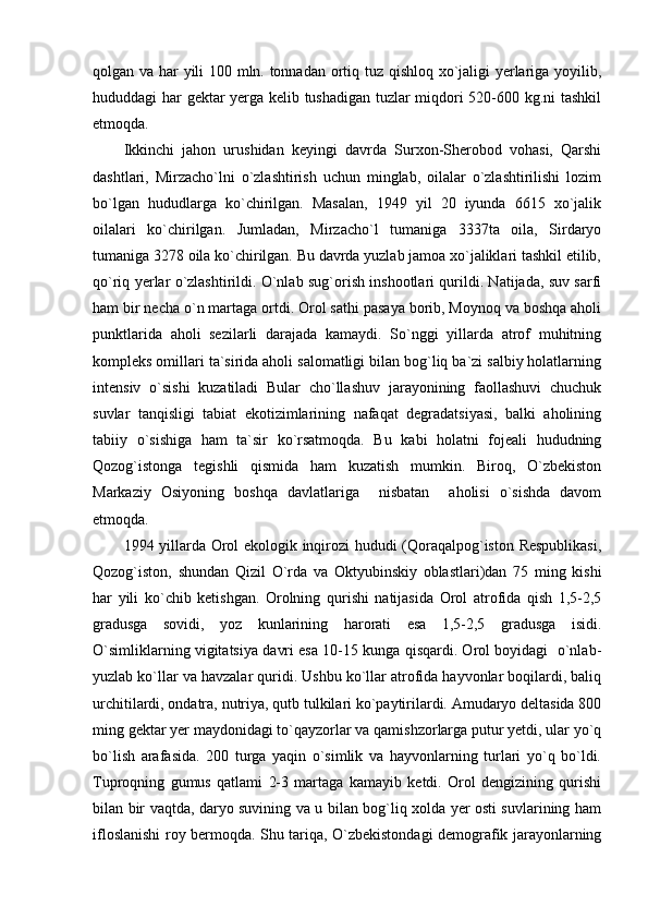 qolgan va har yili 100 mln. tonnadan ortiq tuz qishloq xo`jaligi yerlariga yoyilib,
hududdagi har gektar yerga kelib tushadigan tuzlar miqdori 520-600 kg.ni tashkil
etmoqda.
Ikkinchi   jahon   urushidan   keyingi   davrda   Surxon-Sherobod   vohasi,   Qarshi
dashtlari,   Mirzacho`lni   o`zlashtirish   uchun   minglab,   oilalar   o`zlashtirilishi   lozim
bo`lgan   hududlarga   ko`chirilgan.   Masalan,   1949   yil   20   iyunda   6615   xo`jalik
oilalari   ko`chirilgan.   Jumladan,   Mirzacho`l   tumaniga   3337ta   oila,   Sirdaryo
tumaniga 3278 oila ko`chirilgan. Bu davrda yuzlab jamoa xo`jaliklari tashkil etilib,
qo`riq yerlar o`zlashtirildi. O`nlab sug`orish inshootlari qurildi. Natijada, suv sarfi
ham bir necha o`n martaga ortdi. Orol sathi pasaya borib, Moynoq va boshqa aholi
punktlarida   aholi   sezilarli   darajada   kamaydi.   So`nggi   yillarda   atrof   muhitning
kompleks omillari ta`sirida aholi salomatligi bilan bog`liq ba`zi salbiy holatlarning
intensiv   o`sishi   kuzatiladi   Bular   cho`llashuv   jarayonining   faollashuvi   chuchuk
suvlar   tanqisligi   tabiat   ekotizimlarining   nafaqat   degradatsiyasi,   balki   aholining
tabiiy   o`sishiga   ham   ta`sir   ko`rsatmoqda.   Bu   kabi   holatni   fojeali   hududning
Qozog`istonga   tegishli   qismida   ham   kuzatish   mumkin.   Biroq,   O`zbekiston
Markaziy   Osiyoning   boshqa   davlatlariga     nisbatan     aholisi   o`sishda   davom
etmoqda.
1994 yillarda Orol ekologik inqirozi  hududi (Qoraqalpog`iston Respublikasi,
Qozog`iston,   shundan   Qizil   O`rda   va   Oktyubinskiy   oblastlari)dan   75   ming   kishi
har   yili   ko`chib   ketishgan.   Orolning   qurishi   natijasida   Orol   atrofida   qish   1,5-2,5
gradusga   sovidi,   yoz   kunlarining   harorati   esa   1,5-2,5   gradusga   isidi.
O`simliklarning vigitatsiya davri esa 10-15 kunga qisqardi. Orol boyidagi   o`nlab-
yuzlab ko`llar va havzalar quridi. Ushbu ko`llar atrofida hayvonlar boqilardi, baliq
urchitilardi, ondatra, nutriya, qutb tulkilari ko`paytirilardi. Amudaryo deltasida 800
ming gektar yer maydonidagi to`qayzorlar va qamishzorlarga putur yetdi, ular yo`q
bo`lish   arafasida.   200   turga   yaqin   o`simlik   va   hayvonlarning   turlari   yo`q   bo`ldi.
Tuproqning   gumus   qatlami   2-3   martaga   kamayib   ketdi.   Orol   dengizining   qurishi
bilan bir vaqtda, daryo suvining va u bilan bog`liq xolda yer osti suvlarining ham
ifloslanishi roy bermoqda. Shu tariqa, O`zbekistondagi demografik jarayonlarning 