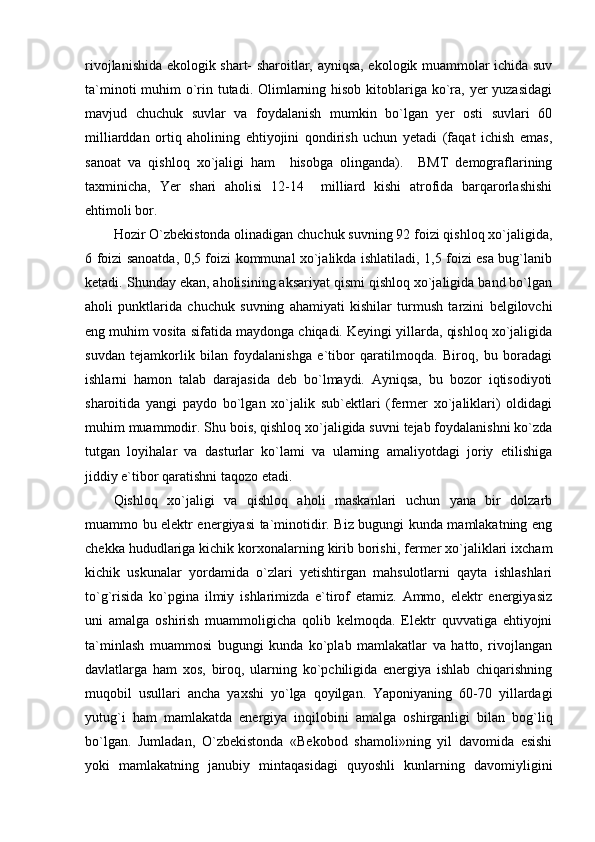 rivojlanishida ekologik shart- sharoitlar, ayniqsa, ekologik muammolar ichida suv
ta`minoti  muhim  o`rin tutadi. Olimlarning hisob kitoblariga ko`ra, yer  yuzasidagi
mavjud   chuchuk   suvlar   va   foydalanish   mumkin   bo`lgan   yer   osti   suvlari   60
milliarddan   ortiq   aholining   ehtiyojini   qondirish   uchun   yetadi   (faqat   ichish   emas,
sanoat   va   qishloq   xo`jaligi   ham     hisobga   olinganda).     BMT   demograflarining
taxminicha,   Yer   shari   aholisi   12-14     milliard   kishi   atrofida   barqarorlashishi
ehtimoli bor.
Hozir O`zbekistonda olinadigan chuchuk suvning 92 foizi qishloq xo`jaligida,
6 foizi sanoatda, 0,5 foizi kommunal xo`jalikda ishlatiladi, 1,5 foizi esa bug`lanib
ketadi. Shunday ekan, aholisining aksariyat qismi qishloq xo`jaligida band bo`lgan
aholi   punktlarida   chuchuk   suvning   ahamiyati   kishilar   turmush   tarzini   belgilovchi
eng muhim vosita sifatida maydonga chiqadi. Keyingi yillarda, qishloq xo`jaligida
suvdan   tejamkorlik   bilan   foydalanishga   e`tibor   qaratilmoqda.   Biroq,   bu   boradagi
ishlarni   hamon   talab   darajasida   deb   bo`lmaydi.   Ayniqsa,   bu   bozor   iqtisodiyoti
sharoitida   yangi   paydo   bo`lgan   xo`jalik   sub`ektlari   (fermer   xo`jaliklari)   oldidagi
muhim muammodir. Shu bois, qishloq xo`jaligida suvni tejab foydalanishni ko`zda
tutgan   loyihalar   va   dasturlar   ko`lami   va   ularning   amaliyotdagi   joriy   etilishiga
jiddiy e`tibor qaratishni taqozo etadi.
Qishloq   xo`jaligi   va   qishloq   aholi   maskanlari   uchun   yana   bir   dolzarb
muammo bu elektr energiyasi ta`minotidir. Biz bugungi kunda mamlakatning eng
chekka hududlariga kichik korxonalarning kirib borishi, fermer xo`jaliklari ixcham
kichik   uskunalar   yordamida   o`zlari   yetishtirgan   mahsulotlarni   qayta   ishlashlari
to`g`risida   ko`pgina   ilmiy   ishlarimizda   e`tirof   etamiz.   Ammo,   elektr   energiyasiz
uni   amalga   oshirish   muammoligicha   qolib   kelmoqda.   Elektr   quvvatiga   ehtiyojni
ta`minlash   muammosi   bugungi   kunda   ko`plab   mamlakatlar   va   hatto,   rivojlangan
davlatlarga   ham   xos,   biroq,   ularning   ko`pchiligida   energiya   ishlab   chiqarishning
muqobil   usullari   ancha   yaxshi   yo`lga   qoyilgan.   Yaponiyaning   60-70   yillardagi
yutug`i   ham   mamlakatda   energiya   inqilobini   amalga   oshirganligi   bilan   bog`liq
bo`lgan.   Jumladan,   O`zbekistonda   «Bekobod   shamoli»ning   yil   davomida   esishi
yoki   mamlakatning   janubiy   mintaqasidagi   quyoshli   kunlarning   davomiyligini 