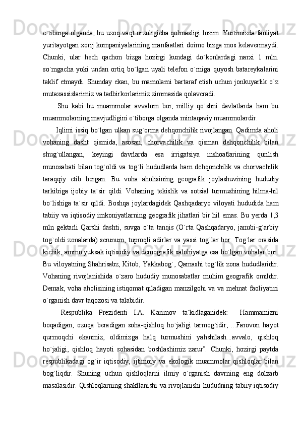 e`tiborga olganda, bu uzoq vaqt orzuligicha qolmasligi lozim. Yurtimizda faoliyat
yuritayotgan xorij kompaniyalarining manfaatlari doimo bizga mos kelavermaydi.
Chunki,   ular   hech   qachon   bizga   hozirgi   kundagi   do`konlardagi   narxi   1   mln.
so`mgacha   yoki   undan   ortiq   bo`lgan   uyali   telefon   o`rniga   quyosh   batareykalarini
taklif  etmaydi. Shunday ekan,  bu mamolarni  bartaraf  etish  uchun jonkuyarlik o`z
mutaxassislarimiz va tadbirkorlarimiz zimmasida qolaveradi. 
Shu   kabi   bu   muammolar   avvalom   bor,   milliy   qo`shni   davlatlarda   ham   bu
muammolarning mavjudligini e`tiborga olganda mintaqaviy muammolardir.
           Iqlimi issiq bo`lgan ulkan sug`orma dehqonchilik rivojlangan. Qadimda aholi
vohaning   dasht   qismida,   asosan,   chorvachilik   va   qisman   dehqonchilik   bilan
shug`ullangan,   keyingi   davrlarda   esa   irrigatsiya   inshoatlarining   qurilish
munosabati  bilan tog`oldi va tog`li  hududlarda ham  dehqonchilik va chorvachilik
taraqqiy   etib   borgan.   Bu   voha   aholisining   geografik   joylashuvining   hududiy
tarkibiga   ijobiy   ta`sir   qildi.   Vohaning   tekislik   va   sotsial   turmushining   hilma-hil
bo`lishiga   ta`sir   qildi.   Boshqa   joylardagidek   Qashqadaryo   viloyati   hududida   ham
tabiiy va iqtisodiy imkoniyatlarning geografik jihatlari bir hil emas. Bu yerda 1,3
mln   gektarli   Qarshi   dashti,   suvga   o`ta   tanqis   (O`rta   Qashqadaryo,   janubi-g`arbiy
tog`oldi  zonalarda)  serunum, tuproqli adirlar va yassi  tog`lar bor. Tog`lar orasida
kichik, ammo yuksak iqtisodiy va demografik salohiyatga esa bo`lgan vohalar bor.
Bu viloyatning Shahrisabz, Kitob, Yakkabog`, Qamashi tog`lik zona hududlaridir.
Vohaning   rivojlanishida   o`zaro   hududiy   munosabatlar   muhim   geografik   omildir.
Demak, voha aholisining istiqomat qiladigan manzilgohi va va mehnat faoliyatini
o`rganish davr taqozosi va talabidir.
Respublika   Prezidenti   I.A.   Karimov   ta`kidlaganidek:   Hammamizni
boqadigan,   ozuqa   beradigan   soha-qishloq   ho`jaligi   tarmog`idir,   ...Farovon   hayot
qurmoqchi   ekanmiz,   oldimizga   halq   turmushini   yahshilash...avvalo,   qishloq
ho`jaligi,   qishloq   hayoti   sohasidan   boshlashimiz   zarur .   Chunki,   hozirgi   paytda	

respublikadagi   og`ir   iqtisodiy,   ijtimoiy   va   ekologik   muammolar   qishloqlar   bilan
bog`liqdir.   Shuning   uchun   qishloqlarni   ilmiy   o`rganish   davrning   eng   dolzarb
masalasidir. Qishloqlarning shakllanishi va rivojlanishi hududning tabiiy-iqtisodiy 