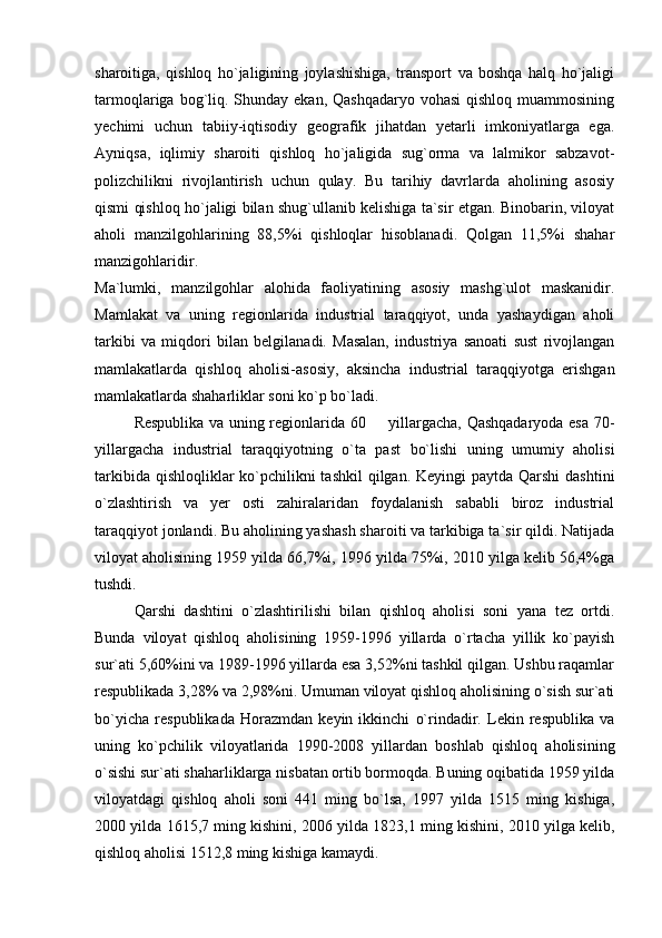 sharoitiga,   qishloq   ho`jaligining   joylashishiga,   transport   va   boshqa   halq   ho`jaligi
tarmoqlariga bog`liq. Shunday  ekan, Qashqadaryo  vohasi  qishloq muammosining
yechimi   uchun   tabiiy-iqtisodiy   geografik   jihatdan   yetarli   imkoniyatlarga   ega.
Ayniqsa,   iqlimiy   sharoiti   qishloq   ho`jaligida   sug`orma   va   lalmikor   sabzavot-
polizchilikni   rivojlantirish   uchun   qulay.   Bu   tarihiy   davrlarda   aholining   asosiy
qismi qishloq ho`jaligi bilan shug`ullanib kelishiga ta`sir etgan. Binobarin, viloyat
aholi   manzilgohlarining   88,5%i   qishloqlar   hisoblanadi.   Qolgan   11,5%i   shahar
manzigohlaridir.
Ma`lumki,   manzilgohlar   alohida   faoliyatining   asosiy   mashg`ulot   maskanidir.
Mamlakat   va   uning   regionlarida   industrial   taraqqiyot,   unda   yashaydigan   aholi
tarkibi   va   miqdori   bilan   belgilanadi.   Masalan,   industriya   sanoati   sust   rivojlangan
mamlakatlarda   qishloq   aholisi-asosiy,   aksincha   industrial   taraqqiyotga   erishgan
mamlakatlarda shaharliklar soni ko`p bo`ladi.
Respublika va uning regionlarida 60   yillargacha, Qashqadaryoda esa 70-
yillargacha   industrial   taraqqiyotning   o`ta   past   bo`lishi   uning   umumiy   aholisi
tarkibida qishloqliklar ko`pchilikni tashkil  qilgan. Keyingi paytda Qarshi  dashtini
o`zlashtirish   va   yer   osti   zahiralaridan   foydalanish   sababli   biroz   industrial
taraqqiyot jonlandi. Bu aholining yashash sharoiti va tarkibiga ta`sir qildi. Natijada
viloyat aholisining 1959 yilda 66,7%i, 1996 yilda 75%i, 2010 yilga kelib 56,4%ga
tushdi.
Qarshi   dashtini   o`zlashtirilishi   bilan   qishloq   aholisi   soni   yana   tez   ortdi.
Bunda   viloyat   qishloq   aholisining   1959-1996   yillarda   o`rtacha   yillik   ko`payish
sur`ati 5,60%ini va 1989-1996 yillarda esa 3,52%ni tashkil qilgan. Ushbu raqamlar
respublikada 3,28% va 2,98%ni. Umuman viloyat qishloq aholisining o`sish sur`ati
bo`yicha   respublikada   Horazmdan   keyin   ikkinchi   o`rindadir.   Lekin   respublika   va
uning   ko`pchilik   viloyatlarida   1990-2008   yillardan   boshlab   qishloq   aholisining
o`sishi sur`ati shaharliklarga nisbatan ortib bormoqda. Buning oqibatida 1959 yilda
viloyatdagi   qishloq   aholi   soni   441   ming   bo`lsa,   1997   yilda   1515   ming   kishiga,
2000 yilda 1615,7 ming kishini, 2006 yilda 1823,1 ming kishini, 2010 yilga kelib,
qishloq aholisi 1512,8 ming kishiga kamaydi.  