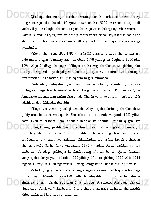 Qishloq   aholisining   o`sishi   umumiy   aholi   tarkibida   ham   ijobiy
o`zgarishlarga   olib   keladi.   Natijada   hozir   aholisi   3000   kishidan   ortiq   aholi
yashaydigan qishloqlar shahar qo`rg`onchalariga va shahrlarga aylanishi mumkin.
Odatda hududning yeri, suvi va boshqa tabiiy zahiralaridan foydalanish natijasida
aholi   manzilgohlari   yana   shakllanadi.   2009   yilga   kelib,   qishloqlar   shaharchalarga
aylantirildi.  
Viloyat   aholi   soni   1970-1996   yillarda   2,5   baravar,   qishloq   aholisi   soni   esa
2,46   marta   o`sgan.   Umumiy   aholi   tarkibida   1970   yildagi   qishloqliklar   83,5%dan
1996   yilga   74,6%ga   kamaydi.   Viloyat   aholisining   shakllanishida   qishloqliklar
bo`lgan   regionda   yashaydigan   aholining   iqtisodiy,   sotsial   va   ekologik
muammolarining asosiy qismi qishloqlarga to`g`ri kelmoqda.
Qashqadaryo viloyatining yer maydoni va uning tabiiy zahiralari (yer, suv va
biologik)   o`ziga   hos   hususiyatlar   bilan   Farg`ona   vodiysidan,   Buhoro   va   Quyi
Amudaryo rayonlaridan keskin farq qiladi. Chunki voha yeri asosan tog`, tog` oldi
adirlik va dashtliklardan iboratdir.
Viloyat   yer   yuzining   tashqi   tuzilishi   viloyat   qishloqlarining   shakllanishida
ijobiy   omil   bo`lib   hizmat   qiladi.   Shu   sababli   bo`lsa   kerak,   viloyatda   1959   yilda,
hatto   1970   yillargacha   ham   kichik   qishloqlar   ko`pchilikni   tashkil   qilgan.   Bu
birinchidan,   keyingi   paytda   Qarshi   dashtini   o`zlashtirish   va   sug`orish   hamda   yer
osti   boyliklarining   ishga   tushishi,   ishlab   chiqarishning   taraqqiyoti   bilan
qishloqlarning   yiriklashuvi   tezlashdi.   Ikkinchidan,   tog`lardagi   kichik   qishloqlar
aholisi,   avvalo   Surhondaryo   viloyatiga,   1970   yillardan   Qarshi   dashtiga   va   suv
omborlari   o`rnidagi   qishloqlar   ko`chirilishning   ta`sirida   bo`ldi.   Qarshi   dashtida
yangi   qishloqlar   paydo   bo`lsada,   1970   yildagi   1211   ta   qishloq,   1979   yilda   1014
taga va 1989 yilda 1080 taga tushdi. Hozirgi kunga kelib 1046 ta qishloq mavjud.
Voha keyingi yillarda shaharlarning kengayishi asosan qishloqliklar hisobiga
tez   ko`paydi.   Masalan,   1979-1992   yillarda   viloyatda   33   ming   qishloq   aholisi
shaharga   o`tgan.   Qarshi   atrofidan   6   ta   qishloq   (Arabhona,   Aralovul,   Qavali,
Hudoyzod,   Tutak   va   Yakkabog`),   15   ta   qishloq   Shahrisabz   shahriga,   shuningdek
Kitob shahriga 3 ta qishloq birlashtirildi. 
