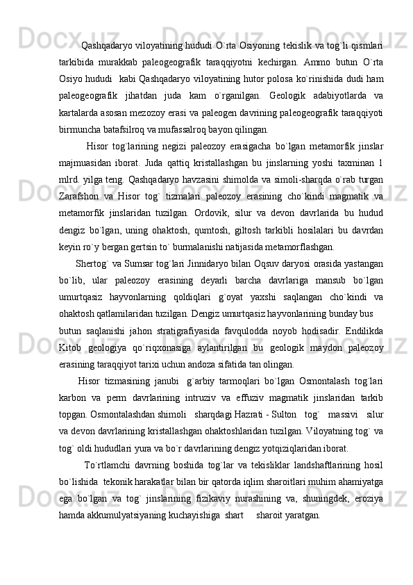                 Qashqadaryo viloyatining hududi O`rta Osiyoning tekislik va tog`li qismlari
tarkibida   murakkab   paleogeografik   taraqqiyotni   kechirgan.   Ammo   butun   O`rta
Osiyo hududi   kabi Qashqadaryo viloyatining hutor polosa ko`rinishida dudi ham
paleogeografik   jihatdan   juda   kam   o`rganilgan.   Geologik   adabiyotlarda   va
kartalarda asosan mezozoy erasi va paleogen davrining paleogeografik taraqqiyoti
birmuncha batafsilroq va mufassalroq bayon qilingan.
              Hisor   tog`larining   negizi   paleozoy   erasigacha   bo`lgan   metamorfik   jinslar
majmuasidan   iborat.   Juda   qattiq   kristallashgan   bu   jinslarning   yoshi   taxminan   1
mlrd. yilga teng. Qashqadaryo havzasini  shimolda va simoli-sharqda o`rab turgan
Zarafshon   va   Hisor   tog`   tizmalari   paleozoy   erasining   cho`kindi   magmatik   va
metamorfik   jinslaridan   tuzilgan.   Ordovik,   silur   va   devon   davrlarida   bu   hudud
dengiz   bo`lgan,   uning   ohaktosh,   qumtosh,   giltosh   tarkibli   hosilalari   bu   davrdan
keyin ro`y bergan gertsin to` burmalanishi natijasida metamorflashgan.  
        Shertog` va Sumsar tog`lari Jinnidaryo bilan Oqsuv daryosi orasida yastangan
bo`lib,   ular   paleozoy   erasining   deyarli   barcha   davrlariga   mansub   bo`lgan
umurtqasiz   hayvonlarning   qoldiqlari   g`oyat   yaxshi   saqlangan   cho`kindi   va
ohaktosh qatlamilaridan tuzilgan. Dengiz umurtqasiz hayvonlarining bunday bus 
butun   saqlanishi   jahon   stratigrafiyasida   favqulodda   noyob   hodisadir.   Endilikda
Kitob   geologiya   qo`riqxonasi ga   aylantirilgan   bu   geologik   maydon   paleozoy
erasining taraqqiyot tarixi uchun andoza sifatida tan olingan.
        Hisor   tizmasining   janubi g`arbiy   tarmoqlari   bo`lgan   Osmontalash   tog`lari	

karbon   va   perm   davrlarining   intruziv   va   effuziv   magmatik   jinslaridan   tarkib
topgan. Osmontalashdan shimoli sharqdagi Hazrati - Sulton	
 tog`   massivi   silur
va devon davrlarining kristallashgan ohaktoshlaridan tuzilgan. Viloyatning tog` va
tog` oldi hududlari yura va bo`r davrlarining dengiz yotqiziqlaridan iborat. 
To`rtlamchi   davrning   boshida   tog`lar   va   tekisliklar   landshaftlarining   hosil
bo`lishida  tekonik harakatlar bilan bir qatorda iqlim sharoitlari muhim ahamiyatga
ega   bo`lgan   va   tog`   jinslarining   fizikaviy   nurashining   va,   shuningdek,   eroziya
hamda akkumulyatsiyaning kuchayishiga  shart   sharoit yaratgan.	
 