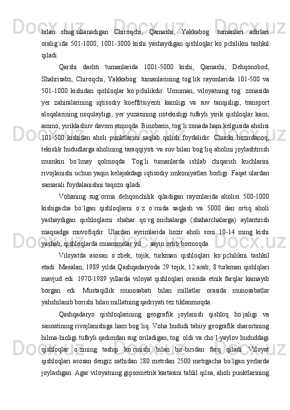 bilan   shug`ullanadigan   Chiroqchi,   Qamashi,   Yakkabog`   tumanlari   adirlari
oralig`ida   501-1000,   1001-3000   kishi   yashaydigan   qishloqlar   ko`pchilikni   tashkil
qiladi.
Qarshi   dashti   tumanlarida   1001-5000   kishi,   Qamashi,   Dehqonobod,
Shahrisabz,   Chiroqchi,   Yakkabog`   tumanlarining   tog`lik   rayonlarida   101-500   va
501-1000   kishidan   qishloqlar   ko`pchilikdir.   Umuman,   viloyatning   tog`   zonasida
yer   zahiralarining   iqtisodiy   koeffitsiyenti   kamligi   va   suv   tanqisligi,   transport
aloqalarining   noqulayligi,   yer   yuzasining   notekisligi   tufayli   yirik   qishloqlar   kam,
ammo, yiriklashuv davom etmoqda. Binobarin, tog`li zonada ham kelgusida aholisi
101-500   kishidan   aholi   punktlarini   saqlab   qolish   foydalidir.   Chunki   hozirdanoq,
tekislik hududlarga aholining taraqqiyoti va suv bilan bog`liq aholini joylashtirish
mumkin   bo`lmay   qolmoqda.   Tog`li   tumanlarda   ishlab   chiqarish   kuchlarini
rivojlanishi uchun yaqin kelajakdagi iqtisodiy imkoniyatlari borligi. Faqat ulardan
samarali foydalanishni taqozo qiladi.
Vohaning   sug`orma   dehqonchilik   qiladigan   rayonlarida   aholisi   500-1000
kishigacha   bo`lgan   qishloqlarni   o`z   o`rnida   saqlash   va   5000   dan   ortiq   aholi
yashaydigan   qishloqlarni   shahar   qo`rg`onchalarga   (shaharchalarga)   aylantirish
maqsadga   muvofiqdir.   Ulardan   ayrimlarida   hozir   aholi   soni   10-14   ming   kishi
yashab, qishloqlarda muammolar yil   sayin ortib bormoqda.
Viloyatda   asosan   o`zbek,   tojik,   turkman   qishloqlari   ko`pchilikni   tashkil
etadi. Masalan, 1989 yilda Qashqadaryoda 29 tojik, 12 arab, 8 turkman qishlqlari
mavjud   edi.   1970-1989   yillarda   viloyat   qishloqlari   orasida   etnik   farqlar   kamayib
borgan   edi.   Mustaqillik   munosabati   bilan   millatlar   orasida   munosabatlar
yahshilanib borishi bilan millatning qadriyati tez tiklanmoqda.
Qashqadaryo   qishloqlarining   geografik   joylanish   qishloq   ho`jaligi   va
sanoatining rivojlanishiga ham bog`liq. Voha hududi tabiiy geografik sharoitining
hilma-hioligi tufayli qadimdan sug`oriladigan, tog` oldi va cho`l-yaylov hududdagi
qishloqlar   o`zining   tashqi   ko`rinishi   bilan   bir-biridan   farq   qiladi.   Viloyat
qishloqlari  asosan  dengiz  sathidan  280 metrdan  2500 metrgacha  bo`lgan  yerlarda
joylashgan. Agar viloyatning gipsometrik kartasini tahlil qilsa, aholi punktlarining 