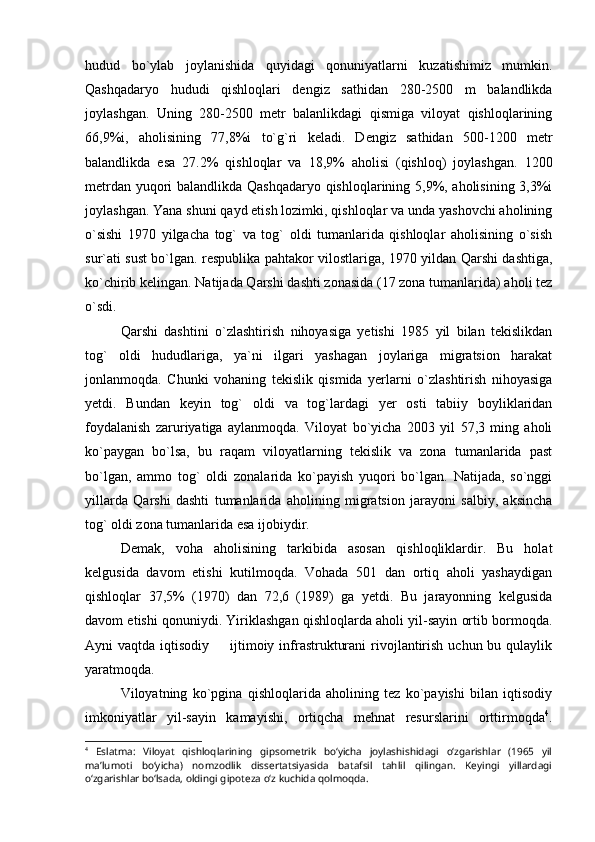 hudud   bo`ylab   joylanishida   quyidagi   qonuniyatlarni   kuzatishimiz   mumkin.
Qashqadaryo   hududi   qishloqlari   dengiz   sathidan   280-2500   m   balandlikda
joylashgan.   Uning   280-2500   metr   balanlikdagi   qismiga   viloyat   qishloqlarining
66,9%i,   aholisining   77,8%i   to`g`ri   keladi.   Dengiz   sathidan   500-1200   metr
balandlikda   esa   27.2%   qishloqlar   va   18,9%   aholisi   (qishloq)   joylashgan.   1200
metrdan yuqori balandlikda Qashqadaryo qishloqlarining 5,9%, aholisining 3,3%i
joylashgan. Yana shuni qayd etish lozimki, qishloqlar va unda yashovchi aholining
o`sishi   1970   yilgacha   tog`   va   tog`   oldi   tumanlarida   qishloqlar   aholisining   o`sish
sur`ati sust bo`lgan. respublika pahtakor vilostlariga, 1970 yildan Qarshi dashtiga,
ko`chirib kelingan. Natijada Qarshi dashti zonasida (17 zona tumanlarida) aholi tez
o`sdi.
Qarshi   dashtini   o`zlashtirish   nihoyasiga   yetishi   1985   yil   bilan   tekislikdan
tog`   oldi   hududlariga,   ya`ni   ilgari   yashagan   joylariga   migratsion   harakat
jonlanmoqda.   Chunki   vohaning   tekislik   qismida   yerlarni   o`zlashtirish   nihoyasiga
yetdi.   Bundan   keyin   tog`   oldi   va   tog`lardagi   yer   osti   tabiiy   boyliklaridan
foydalanish   zaruriyatiga   aylanmoqda.   Viloyat   bo`yicha   2003   yil   57,3   ming   aholi
ko`paygan   bo`lsa,   bu   raqam   viloyatlarning   tekislik   va   zona   tumanlarida   past
bo`lgan,   ammo   tog`   oldi   zonalarida   ko`payish   yuqori   bo`lgan.   Natijada,   so`nggi
yillarda   Qarshi   dashti   tumanlarida   aholining   migratsion   jarayoni   salbiy,   aksincha
tog` oldi zona tumanlarida esa ijobiydir.
Demak,   voha   aholisining   tarkibida   asosan   qishloqliklardir.   Bu   holat
kelgusida   davom   etishi   kutilmoqda.   Vohada   501   dan   ortiq   aholi   yashaydigan
qishloqlar   37,5%   (1970)   dan   72,6   (1989)   ga   yetdi.   Bu   jarayonning   kelgusida
davom etishi qonuniydi. Yiriklashgan qishloqlarda aholi yil-sayin ortib bormoqda.
Ayni  vaqtda iqtisodiy   ijtimoiy infrastrukturani  rivojlantirish  uchun bu qulaylik
yaratmoqda.
Viloyatning   ko`pgina   qishloqlarida   aholining   tez   ko`payishi   bilan   iqtisodiy
imkoniyatlar   yil-sayin   kamayishi,   ortiqcha   mehnat   resurslarini   orttirmoqda 4
.
4
  Eslatma:   Viloyat   qishloqlarining   gipsometrik   bо‘yicha   joylashishidagi   о‘zgarishlar   (1965   yil
ma’lumoti   bо‘yicha)   nomzodlik   dissertatsiyasida   batafsil   tahlil   qilingan.   Keyingi   yillardagi
о‘zgarishlar bо‘lsada, oldingi gipoteza о‘z kuchida qolmoqda. 