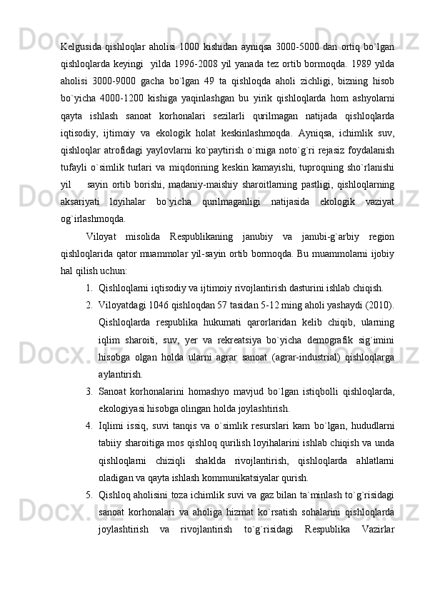 Kelgusida   qishloqlar   aholisi   1000   kishidan   ayniqsa   3000-5000   dan   ortiq   bo`lgan
qishloqlarda keyingi    yilda  1996-2008 yil  yanada  tez  ortib bormoqda. 1989  yilda
aholisi   3000-9000   gacha   bo`lgan   49   ta   qishloqda   aholi   zichligi,   bizning   hisob
bo`yicha   4000-1200   kishiga   yaqinlashgan   bu   yirik   qishloqlarda   hom   ashyolarni
qayta   ishlash   sanoat   korhonalari   sezilarli   qurilmagan   natijada   qishloqlarda
iqtisodiy,   ijtimoiy   va   ekologik   holat   keskinlashmoqda.   Ayniqsa,   ichimlik   suv,
qishloqlar atrofidagi  yaylovlarni ko`paytirish o`rniga noto`g`ri  rejasiz foydalanish
tufayli   o`simlik   turlari   va   miqdorining   keskin   kamayishi,   tuproqning   sho`rlanishi
yil     sayin   ortib   borishi,   madaniy-maishiy   sharoitlarning   pastligi,   qishloqlarning
aksariyati   loyihalar   bo`yicha   qurilmaganligi   natijasida   ekologik   vaziyat
og`irlashmoqda.
Viloyat   misolida   Respublikaning   janubiy   va   janubi-g`arbiy   region
qishloqlarida qator muammolar yil-sayin ortib bormoqda. Bu muammolarni ijobiy
hal qilish uchun:
1. Qishloqlarni iqtisodiy va ijtimoiy rivojlantirish dasturini ishlab chiqish.
2. Viloyatdagi 1046 qishloqdan 57 tasidan 5-12 ming aholi yashaydi (2010).
Qishloqlarda   respublika   hukumati   qarorlaridan   kelib   chiqib,   ularning
iqlim   sharoiti,   suv,   yer   va   rekreatsiya   bo`yicha   demografik   sig`imini
hisobga   olgan   holda   ularni   agrar   sanoat   (agrar-industrial)   qishloqlarga
aylantirish.
3. Sanoat   korhonalarini   homashyo   mavjud   bo`lgan   istiqbolli   qishloqlarda,
ekologiyasi hisobga olingan holda joylashtirish.
4. Iqlimi   issiq,   suvi   tanqis   va   o`simlik   resurslari   kam   bo`lgan,   hududlarni
tabiiy sharoitiga mos qishloq qurilish loyihalarini ishlab chiqish va unda
qishloqlarni   chiziqli   shaklda   rivojlantirish,   qishloqlarda   ahlatlarni
oladigan va qayta ishlash kommunikatsiyalar qurish.
5. Qishloq aholisini toza ichimlik suvi va gaz bilan ta`minlash to`g`risidagi
sanoat   korhonalari   va   aholiga   hizmat   ko`rsatish   sohalarini   qishloqlarda
joylashtirish   va   rivojlantirish   to`g`risidagi   Respublika   Vazirlar 