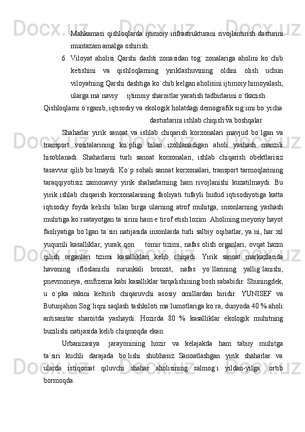 Mahkamasi   qishloqlarda   ijtimoiy   infrastrukturani   rivojlantirish   dasturini
muntazam amalga oshirish.
6. Viloyat   aholisi   Qarshi   dashti   zonasidan   tog`   zonalariga   aholini   ko`chib
ketishini   va   qishloqlarning   yiriklashuvining   oldini   olish   uchun
viloyatning Qarshi dashtiga ko`chib kelgan aholisini ijtimoiy himoyalash,
ularga ma`naviy   ijtimoiy sharoitlar yaratish tadbirlarini o`tkazish.
Qishloqlarni o`rganib, iqtisodiy va ekologik holatdagi demografik sig`imi bo`yicha
dasturlarini ishlab chiqish va boshqalar
Shaharlar   yirik   sanoat   va   ishlab   chiqarish   korxonalari   mavjud   bo`lgan   va
transport   vositalarining   ko`pligi   bilan   izohlanadigan   aholi   yashash   manzili
hisoblanadi.   Shaharlarni   turli   sanoat   korxonalari,   ishlab   chiqarish   obektlarisiz
tasavvur qilib bo`lmaydi. Ko`p sohali sanoat korxonalari, transport tarmoqlarining
taraqqiyotisiz   zamonaviy   yirik   shaharlarning   ham   rivojlanishi   kuzatilmaydi.   Bu
yirik   ishlab   chiqarish   korxonalarining   faoliyati   tufayli   hudud   iqtisodiyotiga   katta
iqtisodiy   foyda   kelishi   bilan   birga   ularning   atrof   muhitga,   insonlarning   yashash
muhitiga ko`rsatayotgan ta`sirini ham e`tirof etish lozim. Aholining meyoriy hayot
faoliyatiga bo`lgan ta`siri natijasida insonlarda turli salbiy oqibatlar, ya`ni, har xil
yuqumli   kasalliklar,   yurak   qon     tomir   tizimi,   nafas   olish   organlari,   ovqat   hazm	

qilish   organlari   tizimi   kasalliklari   kelib   chiqadi.   Yirik   sanoat   markazlarida
havoning   ifloslanishi   surunkali   bronxit,   nafas   yo`llarining   yallig`lanishi,
pnevmoneya, emfizema kabi kasalliklar tarqalishining bosh sababidir. Shuningdek,
u   o`pka   rakini   keltirib   chiqaruvchi   asosiy   omillardan   biridir.   YUNISEF   va
Butunjahon Sog`liqni saqlash tashkiloti ma`lumotlariga ko`ra, dunyoda 40 % aholi
antisanitar   sharoitda   yashaydi.   Hozirda   80   %   kasalliklar   ekologik   muhitning
buzilishi natijasida kelib chiqmoqda ekan.  
Urbanizasiya       jarayonining     hozir     va     kelajakda     ham     tabiiy     muhitga
ta`siri     kuchli     darajada     bo`lishi     shubhasiz.   Sanoatlashgan     yirik     shaharlar     va
ularda     istiqomat     qiluvchi     shahar     aholisining     salmog`i     yildan-yilga       ortib
bormoqda. 