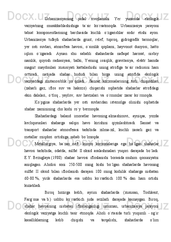 Urbanizasiyaning     jadal     rivojlanishi     Yer     yuzasida     ekologik
vaziyatning     murakkablashishiga     ta`sir     ko`rsatmoqda.     U rbanizasiya     jarayoni
tabiat     komponentlarining     barchasida     kuchli     o`zgarishlar     sodir     etishi     ayon.
Urbanizasiya    tufayli     shaharlarda   grunt,    relef,   tuproq,    gidrografik   tarmoqlar,
yer  osti  suvlari,  atmosfera  havosi,  o`simlik  qoplami,  hayvonot  dunyosi,  hatto
iqlim     o`zgaradi.     Aynan     shu     sababli     shaharlarda     nafaqat     harorat,     nisbiy
namlik,  quyosh  radiasiyasi,  balki,  Yerning  issiqlik,  gravitasiya,  elektr  hamda
magnit  maydonlari  xususiyati  kattalashishi  uning  atrofiga  ta`sir  radiusini  ham
orttiradi,     natijada     shahar     hududi     bilan     birga     uning     atrofida     ekologik
vaziyatdagi   mutanosiblik   yo`qoladi.     Sanoat   korxonalarining   turli   chiqindilari
(zaharli    gaz,   iflos   suv   va   hakozo)    chiqarishi    oqibatida   shaharlar    atrofidagi
ekin  dalalari,  o`tloq ,  yaylov,  suv  havzalari  va  o`rmonlar  zarar  ko`rmoqda.
Ko`pgina     shaharlarda    yer     osti     suvlaridan    istemolga     olinishi     oqibatida
shahar  zaminining  cho`kishi  ro`y  bermoqda.  
Shaharlardagi     baland     imoratlar     havoning   almashinuvi,     ayniqsa,     yozda
kechqurunlari     shaharga     salqin     havo     kirishini     qiyinlashtiradi.     Sanoat     va
transport     shaharlar     atmosferasi     tarkibida     xilma-xil,     kuchli     zararli     gaz     va
metallar  miqdori  ortishiga  sabab  bo`lmoqda.
Metallurgiya,   ba`zan   neft - kimyo   korxonalariga   ega   bo`lgan   shaharlar
havosi  tarkibida,  odatda,  sulfat  II oksid  aralashmalari  yuqori  darajada  bo`ladi.
E.Y. Bezuglaya (1980)   shahar   havosi   ifloslanishi   borasida muhim   qonuniyatni
aniqlagan.     Aholisi     soni     250-500     ming     kishi     bo`lgan     shaharlarda     havoning
sulfat  II  oksid  bilan  ifloslanish  darajasi  100  ming  kishilik  shaharga  nisbatan
60-80   %,     yirik    shaharlarda     esa     ushbu     ko`rsatkich     100   %     dan     ham     ortishi
kuzatiladi.
Biroq     hozirga     kelib,     ayrim     shaharlarda     (xususan,     Toshkent,
Farg`ona   va b.)   ushbu   ko`rsatkich   juda   sezilarli    darajada   kamaygan.   Biroq,
shahar     havosining     nisbatan     ifloslanganligi     umuman,     urbanizasiya     jarayoni
ekologik  vaziyatga  kuchli  tasir  etmoqda.  Aholi  o`rtasida  turli  yuqumli  - og`ir
kasalliklarning     kelib     chiqishi     va     tarqalishi,     shaharlarda     o`lim 