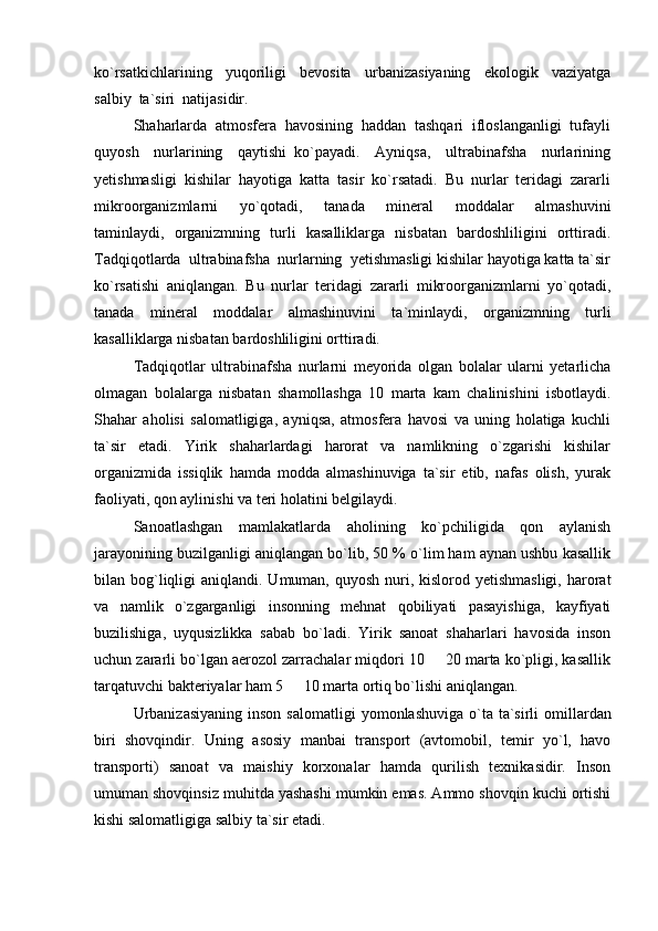 ko`rsatkichlarining     yuqoriligi     bevosita     urbanizasiyaning     ekologik     vaziyatga
salbiy  ta`siri  natijasidir.
Shaharlarda  atmosfera  havosining  haddan  tashqari  ifloslanganligi  tufayli
quyosh     nurlarining     qaytishi   ko`payadi.     Ayniqsa,     ultrabinafsha     nurlarining
yetishmasligi  kishilar  hayotiga  katta  tasir  ko`rsatadi.  Bu  nurlar  teridagi  zararli
mikroorganizmlarni     yo`qotadi,     tanada     mineral     moddalar     almashuvini
taminlaydi,   organizmning   turli   kasalliklarga   nisbatan   bardoshliligini   orttiradi.
Tadqiqotlarda  ultrabinafsha  nurlarning  yetishmasligi kishilar hayotiga katta ta`sir
ko`rsatishi   aniqlangan.   Bu   nurlar   teridagi   zararli   mikroorganizmlarni   yo`qotadi,
tanada   mineral   moddalar   almashinuvini   ta`minlaydi,   organizmning   turli
kasalliklarga nisbatan bardoshliligini orttiradi.
Tadqiqotlar   ultrabinafsha   nurlarni   meyorida   olgan   bolalar   ularni   yetarlicha
olmagan   bolalarga   nisbatan   shamollashga   10   marta   kam   chalinishini   isbotlaydi.
Shahar   aholisi   salomatligiga,   ayniqsa,   atmosfera   havosi   va   uning   holatiga   kuchli
ta`sir   etadi.   Yirik   shaharlardagi   harorat   va   namlikning   o`zgarishi   kishilar
organizmida   issiqlik   hamda   modda   almashinuviga   ta`sir   etib,   nafas   olish,   yurak
faoliyati, qon aylinishi va teri holatini belgilaydi.
Sanoatlashgan   mamlakatlarda   aholining   ko`pchiligida   qon   aylanish
jarayonining buzilganligi aniqlangan bo`lib, 50 % o`lim ham aynan ushbu kasallik
bilan bog`liqligi  aniqlandi. Umuman, quyosh  nuri, kislorod yetishmasligi,  harorat
va   namlik   o`zgarganligi   insonning   mehnat   qobiliyati   pasayishiga,   kayfiyati
buzilishiga,   uyqusizlikka   sabab   bo`ladi.   Yirik   sanoat   shaharlari   havosida   inson
uchun zararli bo`lgan aerozol zarrachalar miqdori 10   20 marta ko`pligi, kasallik
tarqatuvchi bakteriyalar ham 5   10 marta ortiq bo`lishi aniqlangan.	

Urbanizasiyaning  inson  salomatligi   yomonlashuvi ga   o`ta   ta`sirli   omillardan
biri   shovqindir.   Uning   asosiy   manbai   transport   (avtomobil,   temir   yo`l,   havo
transporti)   sanoat   va   maishiy   korxonalar   hamda   qurilish   texnikasidir.   Inson
umuman shovqinsiz muhitda yashashi mumkin emas. Ammo shovqin kuchi ortishi
kishi salomatligiga salbiy ta`sir etadi. 