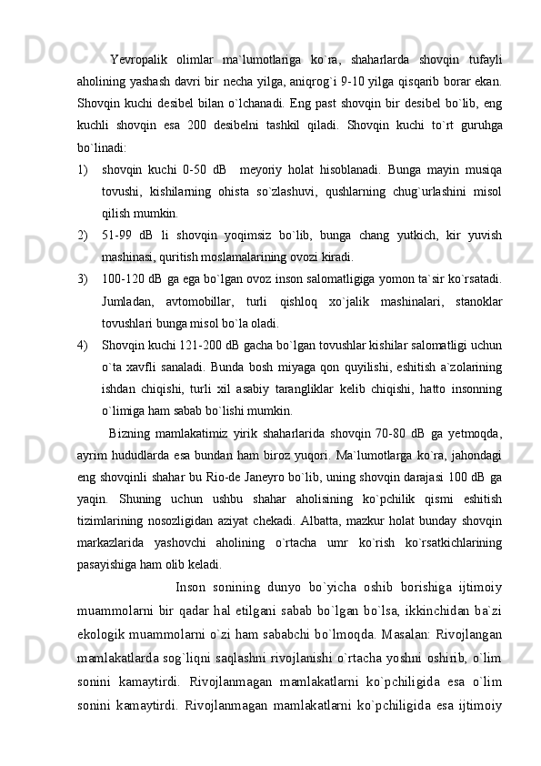 Yevropalik   olimlar   ma`lumotlariga   ko`ra,   shaharlarda   shovqin   tufayli
aholining yashash  davri bir necha yilga, aniqrog`i 9-10 yilga qisqarib borar ekan.
Shovqin   kuchi   desibel   bilan   o`lchanadi.   Eng   past   shovqin   bir   desibel   bo`lib,   eng
kuchli   shovqin   esa   200   desibelni   tashkil   qiladi.   Shovqin   kuchi   to`rt   guruhga
bo`linadi:
1) shovqin   kuchi   0-50   dB     meyoriy   holat   hisoblanadi.   Bunga   mayin   musiqa
tovushi,   kishilarning   ohista   so`zlashuvi,   qushlarning   chug`urlashini   misol
qilish mumkin.
2) 51-99   dB   li   shovqin   yoqimsiz   bo`lib,   bunga   chang   yutkich,   kir   yuvish
mashinasi, quritish moslamalarining ovozi kiradi.
3) 100-120 dB ga ega bo`lgan ovoz inson salomatligiga yomon ta`sir ko`rsatadi.
J umladan,   avtomobillar,   turli   qishloq   xo`jali k   mashinalari,   stanoklar
tovushlari bunga misol bo`la oladi.
4) Shovqin kuchi 121-200 dB gacha bo`lgan tovushlar kishilar salomatligi uchun
o`ta   xavfli   sanaladi.   Bunda   bosh   miyaga   qon   quyilishi,   eshitish   a`zolarining
ishdan   chiqishi,   turli   xil   asabiy   tarangliklar   kelib   chiqishi,   hatto   insonning
o`limiga ham sabab bo`lishi mumkin. 
Bizning   mamlakatimiz   yirik   shaharlarida   shovqin   70-80   dB   ga   yetmoqda,
ayrim   hududlarda   esa   bundan   ham   biroz   yuqori.   Ma`lumotlarga   ko`ra,   jahondagi
eng shovqinli shahar bu Rio-de Janeyro bo`lib, uning shovqin darajasi 100 dB ga
yaqin.   Shuning   uchun   ushbu   shahar   aholisining   ko`pchilik   qismi   eshitish
tizimlarining   nosozligidan   aziyat   chekadi.   Albatta,   mazkur   holat   bunday   shovqin
markazlarida   yashovchi   aholining   o`rtacha   umr   ko`rish   ko`rsatkichlarining
pasayishiga ham olib keladi. 
                  Inson   sonining   dunyo   bo`yicha   oshib   borishiga   ijtimoiy
muammolarni   bir   qadar   hal   etilgani   sabab   bo`lgan   bo`lsa,   ikkinchidan   ba`zi
ekologik muammolarni o`zi ham sababchi bo`lmoqda. Masalan: Rivojlangan
mamlakatlarda sog`liqni saqlashni rivojlanishi o`rtacha yoshni oshirib, o`lim
sonini   kamaytirdi.   Rivojlanmagan   mamlakatlarni   ko`pchiligida   esa   o`lim
sonini   kamaytirdi.   Rivojlanmagan   mamlakatlarni   ko`pchiligida   esa   ijtimoiy 