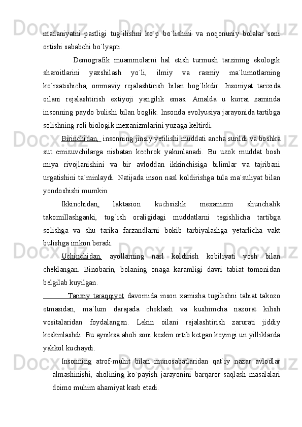 madaniyatni   pastligi   tug`ilishni   ko`p   bo`lishini   va   noqonuniy   bolalar   soni
ortishi sababchi bo`lyapti.
              Demografik   muammolarni   hal   etish   turmush   tarzining   ekologik
sharoitlarini   yaxshilash   yo`li,   ilmiy   va   rasmiy   ma`lumotlarning
ko`rsatishicha,   ommaviy   rejalashtirish   bilan   bog`likdir.   Insoniyat   tarixida
oilani   rejalashtirish   extiyoji   yangilik   emas.   Amalda   u   kurrai   zaminda
insonning paydo bulishi bilan boglik. Insonda evolyusiya jarayonida tartibga
solishning roli biologik mexanizmlarini yuzaga keltirdi.
Birinchidan,   insonning jinsiy yetilishi muddati ancha surildi va boshka
sut   emizuvchilarga   nisbatan   kechrok   yakunlanadi.   Bu   uzok   muddat   bosh
miya   rivojlanishini   va   bir   avloddan   ikkinchisiga   bilimlar   va   tajribani
urgatishini ta`minlaydi. Natijada inson nasl koldirishga tula ma`suliyat bilan
yondoshishi mumkin.
Ikkinchidan ,   laktasion   kuchsizlik   mexanizmi   shunchalik
takomillashganki,   tu g` ish   oraligidagi   muddatlarni   tegishlicha   tartibga
solishga   va   shu   tarika   farzandlarni   bokib   tarbiyalashga   yetarlicha   vakt
bulishga imkon beradi.
Uchinchidan,   ayollarning   nasl   koldirish   kobiliyati   yosh   bilan
cheklangan.   Binobarin,   bolaning   onaga   karamligi   davri   tabiat   tomonidan
belgilab kuyilgan.
                Tarixiy   taraqqiyot   davomida   inson   xamisha   tugilishni   tabiat   takozo
etmasidan,   ma`lum   darajada   cheklash   va   kushimcha   nazorat   kilish
vositalaridan   foydalangan.   Lekin   oilani   rejalashtirish   zarurati   jiddiy
keskinlashdi. Bu ayniksa aholi soni keskin ortib ketgan keyingi un yilliklarda
yakkol kuchaydi.
Insonning   atrof-muhit   bilan   munosabatlaridan   qat`iy   nazar   avlodlar
almashinishi,   aholining   ko`payish   jarayonini   barqaror   saqlash   masalalari
doimo muhim ahamiyat kasb etadi. 