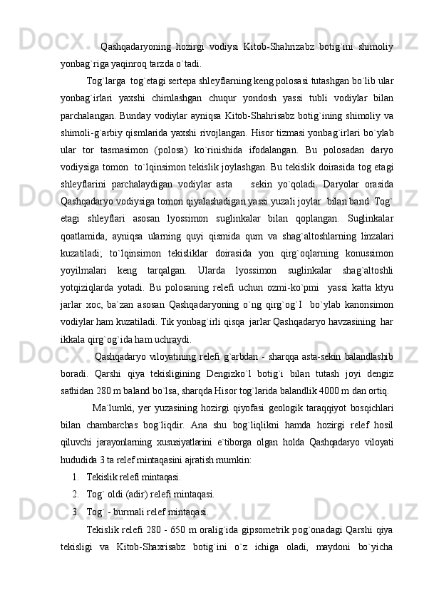                 Qashqadaryoning   hozirgi   vodiysi   Kitob-Shahrizabz   botig`ini   shimoliy
yonbag`riga yaqinroq tarzda o`tadi.
Tog`larga  tog`etagi sertepa shleyflarning keng polosasi tutashgan bo`lib ular
yonbag`irlari   yaxshi   chimlashgan   chuqur   yondosh   yassi   tubli   vodiylar   bilan
parchalangan. Bunday vodiylar  ayniqsa Kitob-Shahrisabz botig`ining shimoliy va
shimoli-g`arbiy qismlarida yaxshi rivojlangan.   Hisor tizmasi yonbag`irlari bo`ylab
ular   tor   tasmasimon   (polosa)   ko`rinishida   ifodalangan.   Bu   polosadan   daryo
vodiysiga tomon   to`lqinsimon tekislik joylashgan. Bu tekislik doirasida tog etagi
shleyflarini   parchalaydigan   vodiylar   asta     sekin   yo`qoladi.   Daryolar   orasida
Qashqadaryo vodiysiga tomon qiyalashadigan yassi yuzali joylar  bilan band. Tog`
etagi   shleyflari   asosan   lyossimon   suglinkalar   bilan   qoplangan.   Suglinkalar
qoatlamida,   ayniqsa   ularning   quyi   qismida   qum   va   shag`altoshlarning   linzalari
kuzatiladi;   to`lqinsimon   tekisliklar   doirasida   yon   qirg`oqlarning   konussimon
yoyilmalari   keng   tarqalgan.   Ularda   lyossimon   suglinkalar   shag`altoshli
yotqiziqlarda   yotadi.   Bu   polosaning   relefi   uchun   ozmi-ko`pmi     yassi   katta   ktyu
jarlar   xoc,   ba`zan   asosan   Qashqadaryoning   o`ng   qirg`og`I     bo`ylab   kanonsimon
vodiylar ham kuzatiladi. Tik yonbag`irli qisqa  jarlar Qashqadaryo havzasining  har
ikkala qirg`og`ida ham uchraydi.
                  Qashqadaryo   viloyatining   relefi   g`arbdan   -   sharqqa   asta-sekin   balandlashib
boradi.   Qarshi   qiya   tekisligining   Dengizko`l   botig`i   bilan   tutash   joyi   dengiz
sathidan 280 m baland bo`lsa, sharqda Hisor tog`larida balandlik 4000 m dan  ortiq.
Ma`lumki,   yer   yuzasining   hozirgi   qiyofasi   geologik   taraqqiyot   bosqichlari
bilan   chambarchas   bog`liqdir.   Ana   shu   bog`liqlikni   hamda   hozirgi   relef   hosil
qiluvchi   jarayonlarning   xususiyatlarini   e`tiborga   olgan   holda   Qashqadaryo   viloyati
hududida 3 ta relef mintaqasini ajratish mumkin:
1. Tekislik relefi mintaqasi.
2. Tog` oldi (adir) relefi mintaqasi.
3. Tog` - burmali relef mintaqasi.
Tekislik relefi 280 - 650 m oralig`ida gipsometrik pog`onadagi Qarshi   qiya
tekisligi   va   Kitob-Shaxrisabz   botig`ini   o`z   ichiga   oladi,   maydoni   bo`yicha 